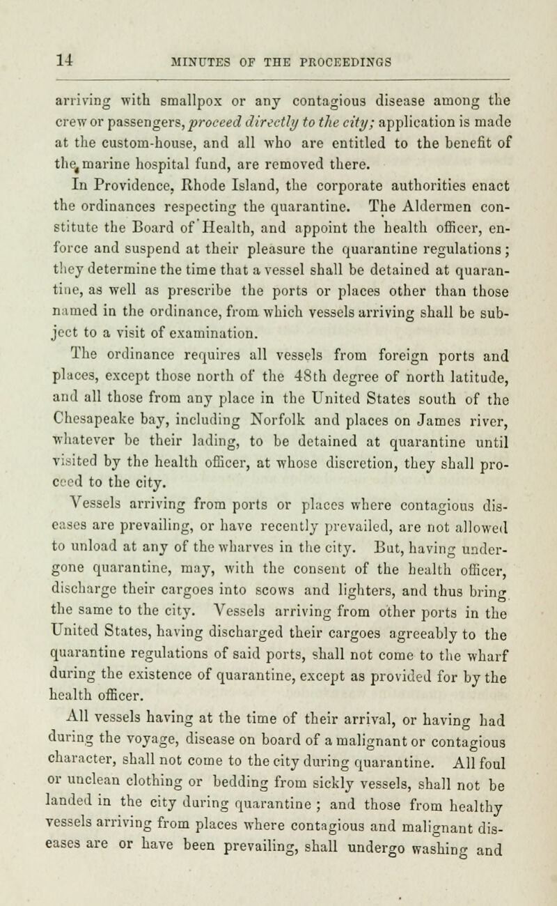 arriving with smallpox or any contagious disease among the crew or passengers, proceed directly to the city; application is made at the custom-house, and all who are entitled to the benefit of the4 marine hospital fund, are removed there. In Providence, Rhode Island, the corporate authorities enact the ordinances respecting the quarantine. The Aldermen con- stitute the Board of Health, and appoint the health officer, en- force and suspend at their pleasure the quarantine regulations; they determine the time that a vessel shall be detained at quaran- tine, as well as prescribe the ports or places other than those named in the ordinance, from which vessels arriving shall be sub- ject to a visit of examination. The ordinance requires all vessels from foreign ports and places, except those north of the 48th degree of north latitude, and all those from any place in the United States south of the Chesapeake bay, including Norfolk and places on James river, whatever be their lading, to be detained at quarantine until visited by the health officer, at whose discretion, they shall pro- ceed to the city. Vessels arriving from ports or places where contagious dis- eases are prevailing, or have recently prevailed, are not allowed to unload at any of the wharves in the city. But, havin^ under- gone quarantine, may, with the consent of the health officer, discharge their cargoes into scows and lighters, and thus bring the same to the city. Vessels arriving from other ports in the United States, having discharged their cargoes agreeably to the quarantine regulations of said ports, shall not come to the wharf during the existence of quarantine, except as provided for by the health officer. All vessels having at the time of their arrival, or having had during the voyage, disease on board of a malignant or contagious character, shall not come to the city during quarantine. All foul or unclean clothing or bedding from sickly vessels, shall not be landed in the city during quarantine ; and those from healthy vessels arriving from places where contagious and malignant dis- eases are or have been prevailing, shall undergo washing and