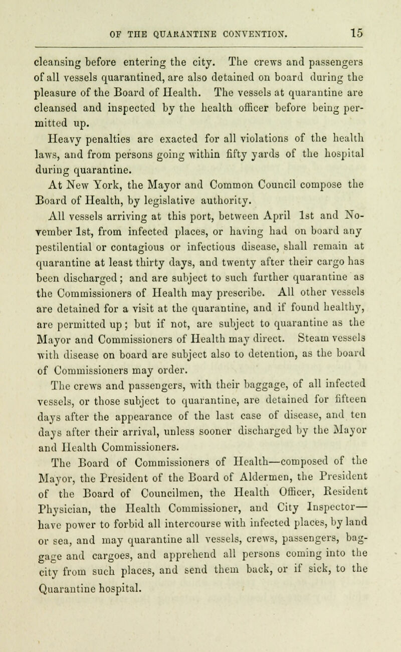 cleansing before entering the city. The crews and passengers of all vessels quarantined, are also detained on board during the pleasure of the Board of Health. The vessels at quarantine are cleansed and inspected by the health officer before being per- mitted up. Heavy penalties are exacted for all violations of the health laws, and from persons going within fifty yards of the hospital during quarantine. At New York, the Mayor and Common Council compose the Board of Health, by legislative authority. All vessels arriving at this port, between April 1st and No- vember 1st, from infected places, or having had on board any pestilential or contagious or infectious disease, shall remain at quarantine at least thirty days, and twenty after their cargo has been discharged; and are subject to such further quarantine as the Commissioners of Health may prescribe. All other vessels are detained for a visit at the quarantine, and if found healthy, are permitted up; but if not, are subject to quarantine as the Mayor and Commissioners of Health may direct. Steam vessels with disease on board are subject also to detention, as the board of Commissioners may order. The crews and passengers, with their baggage, of all infected vessels, or those subject to quarantine, are detained for fifteen days after the appearance of the last case of disease, and ten days after their arrival, unless sooner discharged by the Mayor and Health Commissioners. The Board of Commissioners of Health—composed of the Mayor, the President of the Board of Aldermen, the President of the Board of Councilmen, the Health Officer, Kesident Physician, the Health Commissioner, and City Inspector- have power to forbid all intercourse with infected places, by land or sea, and may quarantine all vessels, crews, passengers, bag- gage and cargoes, and apprehend all persons coming into the city from such places, and send them back, or if sick, to the Quarantine hospital.