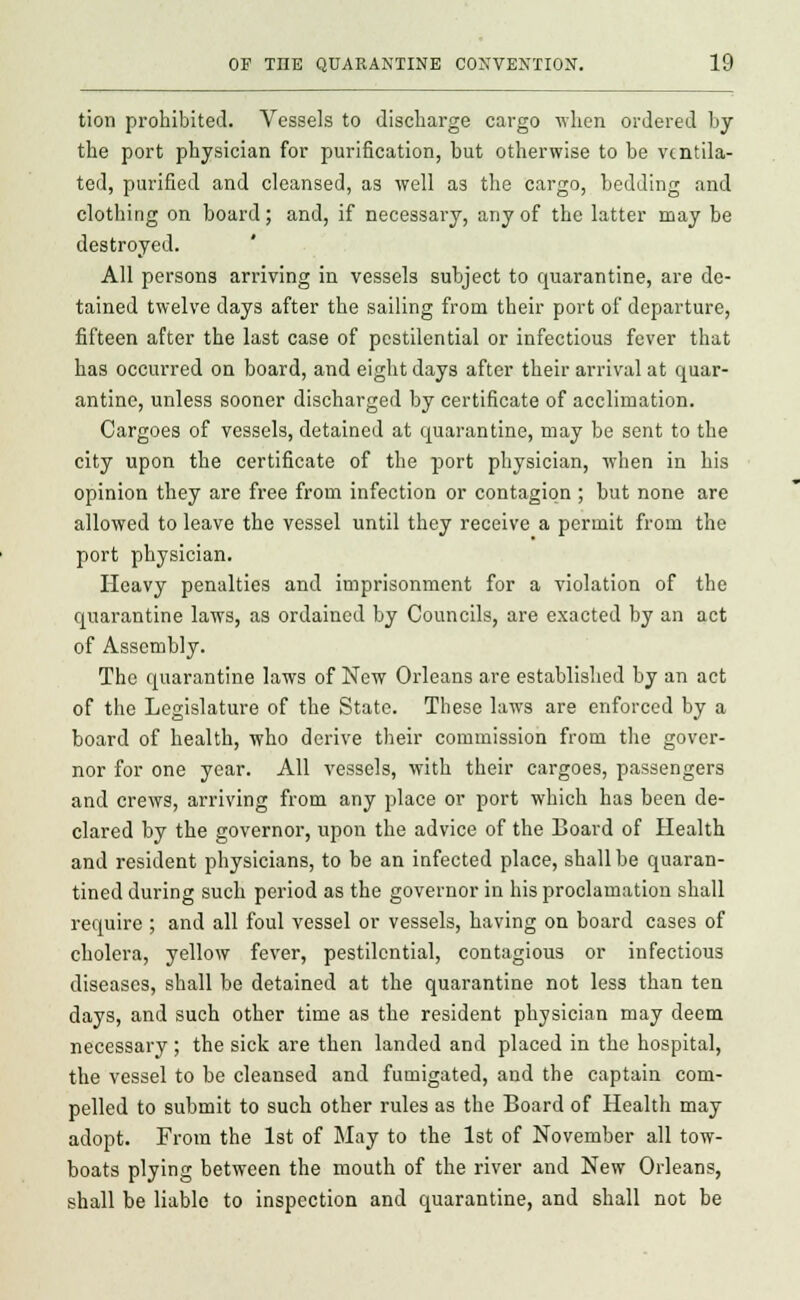 tion prohibited. Vessels to discharge cargo when ordered hy the port physician for purification, but otherwise to be ventila- ted, purified and cleansed, as well as the cargo, bedding and clothing on board; and, if necessary, any of the latter may be destroyed. All persons arriving in vessels subject to quarantine, are de- tained twelve days after the sailing from their port of departure, fifteen after the last case of pestilential or infectious fever that has occurred on board, and eight days after their arrival at quar- antine, unless sooner discharged by certificate of acclimation. Cargoes of vessels, detained at quarantine, may be sent to the city upon the certificate of the port physician, when in his opinion they are free from infection or contagion ; but none are allowed to leave the vessel until they receive a permit from the port physician. Heavy penalties and imprisonment for a violation of the quarantine laws, as ordained by Councils, are exacted by an act of Assembly. The quarantine laws of New Orleans are established by an act of the Legislature of the State. These laws are enforced by a board of health, who derive their commission from the gover- nor for one year. All vessels, with their cargoes, passengers and crews, arriving from any place or port which has been de- clared by the governor, upon the advice of the Board of Health and resident physicians, to be an infected place, shall be quaran- tined during such period as the governor in his proclamation shall require ; and all foul vessel or vessels, having on board cases of cholera, yellow fever, pestilential, contagious or infectious diseases, shall be detained at the quarantine not less than ten days, and such other time as the resident physician may deem necessary ; the sick are then landed and placed in the hospital, the vessel to be cleansed and fumigated, and the captain com- pelled to submit to such other rules as the Board of Health may adopt. From the 1st of May to the 1st of November all tow- boats plying between the mouth of the river and New Orleans, shall he liable to inspection and quarantine, and shall not be