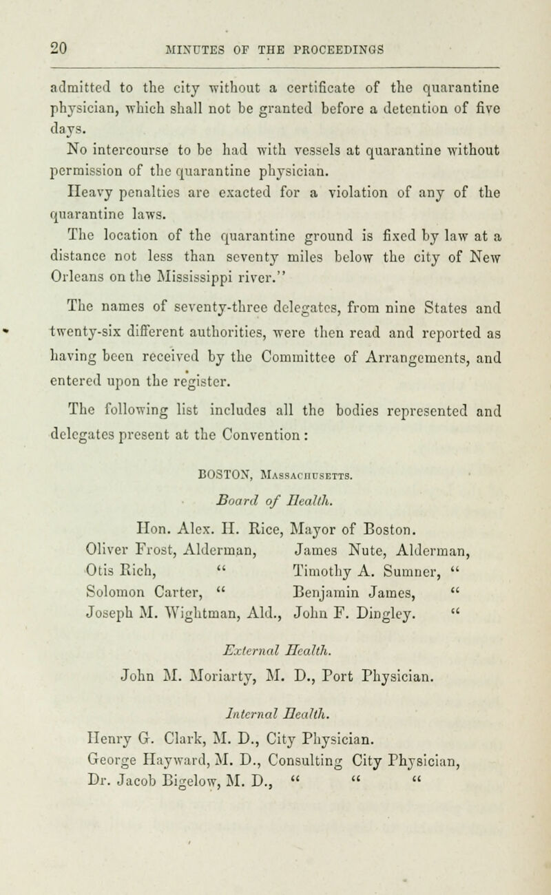 admitted to the city without a certificate of the quarantine physician, which shall not he granted before a detention of five days. No intercourse to be had with vessels at quarantine without permission of the quarantine physician. Heavy penalties are exacted for a violation of any of the quarantine laws. The location of the quarantine ground is fixed by law at a distance not less than seventy miles below the city of New Orleans on the Mississippi river. The names of seventy-three delegates, from nine States and twenty-six different authorities, were then read and reported as having been received by the Committee of Arrangements, and entered upon the register. The following list includes all the bodies represented and delegates present at the Convention: BOSTON, Massachusetts. Board of Health. Hon. Alex. H. Rice, Mayor of Boston. Oliver Frost, Alderman, James Nute, Alderman, Otis Rich,  Timothy A. Sumner,  Solomon Carter,  Benjamin James,  Joseph M. Wightman, Aid., John F. Dingley.  External Health. John M. Moriarty, M. D., Port Physician. Internal Health. Henry G. Clark, M. D., City Physician. George Hayward, M. D., Consulting City Physician, Dr. Jacob Bigelow, M. D.,   