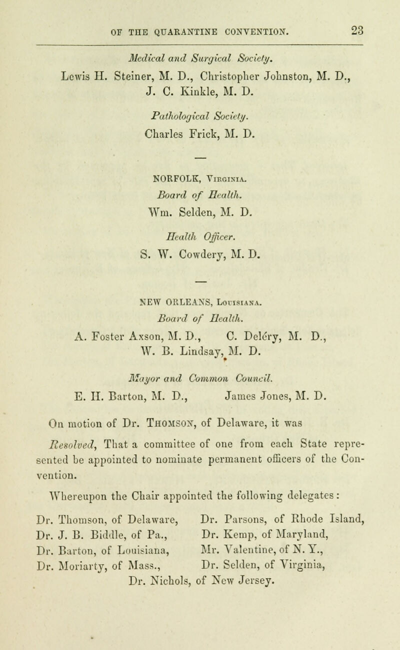Medical and Surgical Society. Lewis H. Steiner, M. D., Christopher Johnston, M. D., J. C. Kinkle, M. D. Pathological Society. Charles Frick, M. D. NORFOLK, Virginia. Board of Health. Wni. Selden, M. D. Health Officer. S. W. Cowdery, M. D. NEW ORLEANS, Louisiana. Board of Health. A. Foster Axson, M. D., C. Deldry, M. D., W. B. Lindsay,^!. D. Mayor and Common Council. E. II. Barton, M. D., James Jones, M. D. On motion of Dr. Thomson, of Delaware, it was Resolved, That a committee of one from each State repre- sented be appointed to nominate permanent officers of the Con- vention. Whereupon the Chair appointed the following delegates: Dr. Thomson, of Delaware, Dr. Parsons, of Bhode Island, Dr. J. B. Biddle, of Pa., Dr. Kemp, of Maryland, Dr. Barton, of Louisiana, Mr. Valentine, of N. Y., Dr. Moriarty, of Mass., Dr. Selden, of Virginia, Dr. Nichols, of New Jersey.