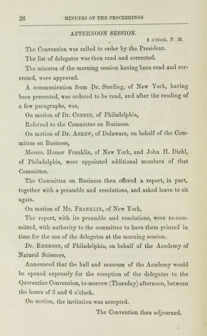 AFTERNOON SESSION. 4 o'clock, P. M. The Convention was called to order by the President. The list of delegates was then read and corrected. The minutes of the morning session having been read and cor- rected, were approved. A communication from Dr. Sterling, of New York, having been presented, was ordered to be read, and after the reading of a few paragraphs, was, On motion of Dr. Condie, of Philadelphia, Referred to the Committee on Business. On motion of Dr. Askew, of Delaware, on behalf of the Com- mittee on Business, Messrs. Homer Franklin, of New York, and John II. Diehl, of Philadelphia, were appointed additional members of that Committee. The Committee on Business then offered a report, in part, together with a preamble and resolutions, and asked leave to sit again. On motion of Mr. Franklin, of New York, The report, with its preamble and resolutions, were re-com- mitted, with authority to the committee to have them printed in time for the use of the delegates at the morning session. Dr. Emerson, of Philadelphia, on behalf of the Academy of Natural Sciences, Announced that the hall and museum of the Academy would be opened expressly for the reception of the delegates to the Quarantine Convention, to-morrow (Thursday) afternoon, between the hours of 3 and 6 o'clock. On motion, the invitation was accepted. The Convention then adjourned.