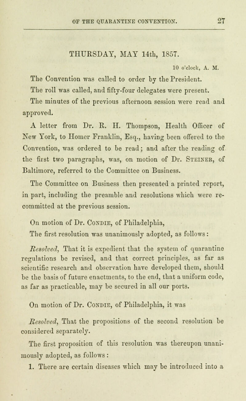 THURSDAY, MAY 14th, 1857. 10 o'clock, A. M. The Convention was called to order by the President. The roll was called, and fifty-four delegates were present. The minutes of the previous afternoon session were read and approved. A letter from Dr. R. II. Thompson, Health Officer of New York, to Homer Franklin, Esq., having been offered to the Convention, was ordered to be read; and after the reading of the first two paragraphs, was, on motion of Dr. Steiner, of Baltimore, referred to the Committee on Business. The Committee on Business then presented a printed report, in part, including the preamble and resolutions which were re- committed at the previous session. On motion of Dr. Condie, of Philadelphia, The first resolution was unanimously adopted, as follows: Resolved, That it is expedient that the system of quarantine regulations be revised, and that correct principles, as far as scientific research and observation have developed them, should be the basis of future enactments, to the end, that a uniform code, as far as practicable, may be secured in all our ports. On motion of Dr. Condie, of Philadelphia, it was Resolved, That the propositions of the second resolution be considered separately. The first proposition of this resolution was thereupon unani- mously adopted, as follows: 1. There are certain diseases which may be introduced into a