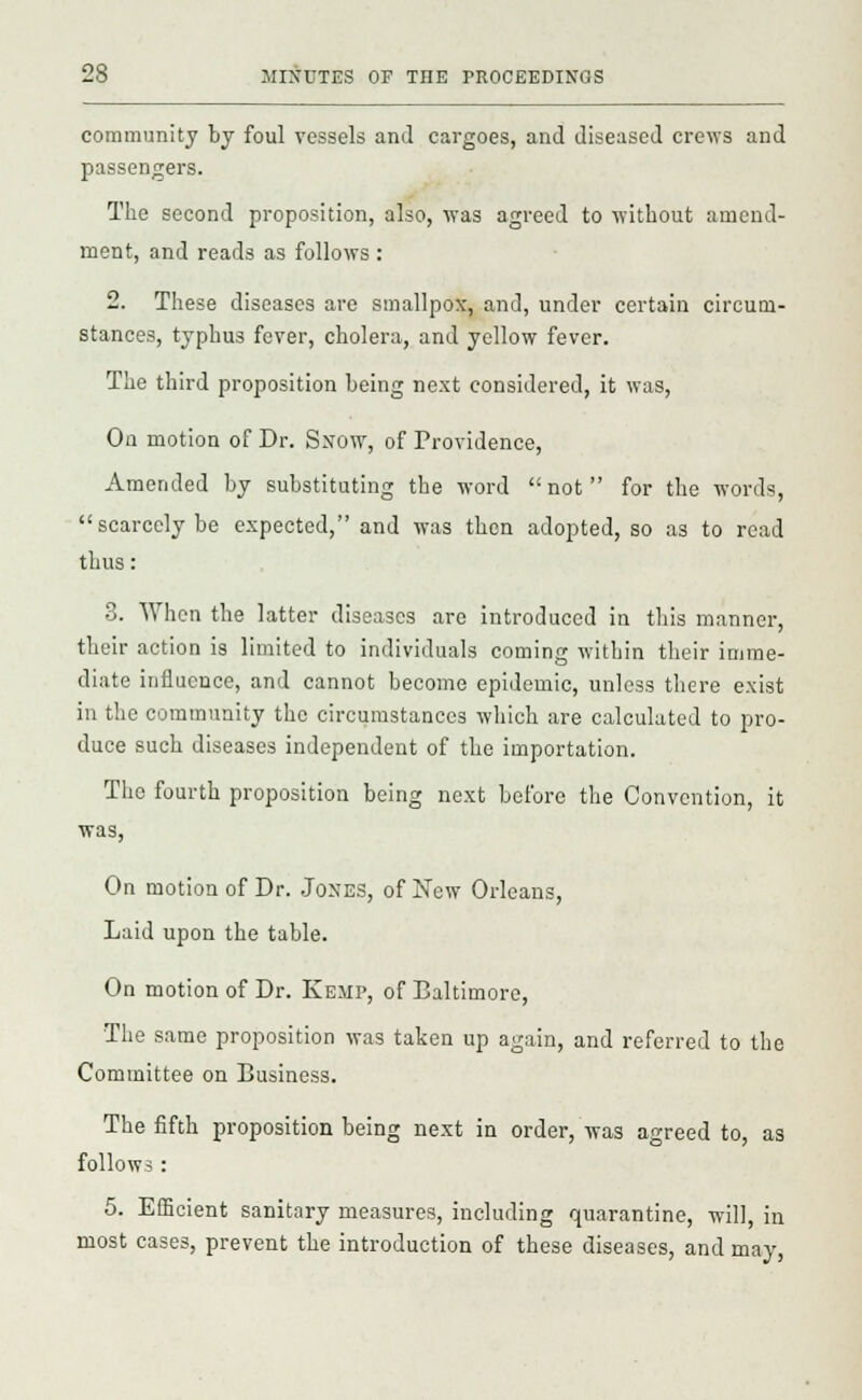community by foul vessels and cargoes, and diseased crews and passengers. The second proposition, also, was agreed to without amend- ment, and reads as follows : 2. These diseases are smallpox, and, under certain circum- stances, typhus fever, cholera, and yellow fever. The third proposition being next considered, it was, On motion of Dr. Snow, of Providence, Amended by substituting the word not for the words, scarcely be expected, and was then adopted, so as to read thus: 3. When the latter diseases are introduced in this manner, their action is limited to individuals coming within their imme- diate influence, and cannot become epidemic, unless there exist in the community the circumstances which are calculated to pro- duce such diseases independent of the importation. The fourth proposition being next before the Convention, it was, On motion of Dr. Jones, of New Orleans, Laid upon the table. On motion of Dr. Kemp, of Baltimore, The same proposition was taken up again, and referred to the Committee on Business. The fifth proposition being next in order, was agreed to, as follows: 5. Efficient sanitary measures, including quarantine, will, in most cases, prevent the introduction of these diseases, and may,