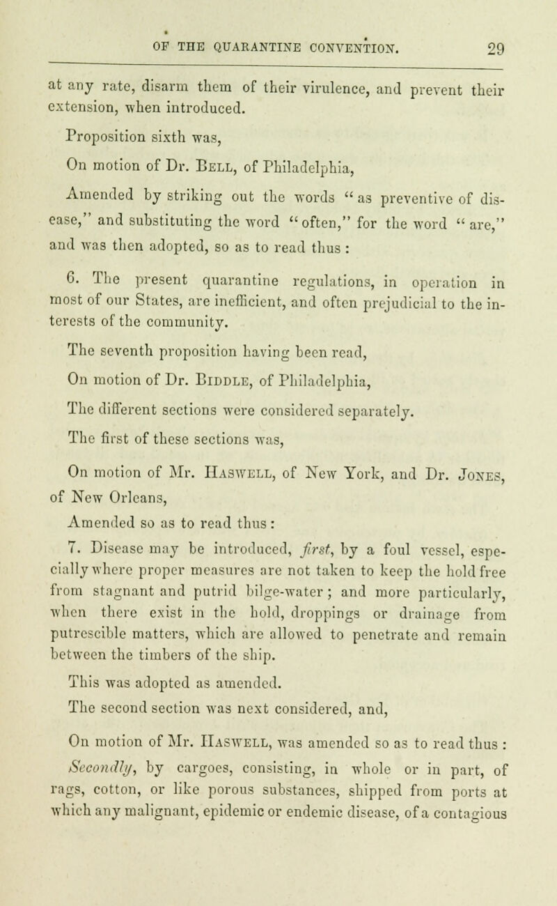 at any rate, disarm them of their virulence, and prevent their extension, when introduced. Proposition sixth was, On motion of Dr. Bell, of Philadelphia, Amended by striking out the words  as preventive of dis- ease, and substituting the word often, for the word  are, and was then adopted, so as to read thus : 6. The present quarantine regulations, in operation in most of our States, are inefficient, and often prejudicial to the in- terests of the community. The seventh proposition having been read, On motion of Dr. Piddle, of Philadelphia, The different sections were considered separately. The first of these sections was, On motion of Mr. Haswell, of New York, and Dr. Jones, of New Orleans, Amended so as to read thus : 7. Disease may be introduced, first, by a foul vessel, espe- cially where proper measures are not taken to keep the hold free from stagnant and putrid bilge-water; and more particularly, when there exist in the hold, droppings or drainage from putrcscible matters, which are allowed to penetrate and remain between the timbers of the ship. This was adopted as amended. The second section was next considered, and, On motion of Mr. Haswell, was amended so as to read thus : Secondly, by cargoes, consisting, in whole or in part, of rags, cotton, or like porous substances, shipped from ports at which any malignant, epidemic or endemic disease, of a contagious