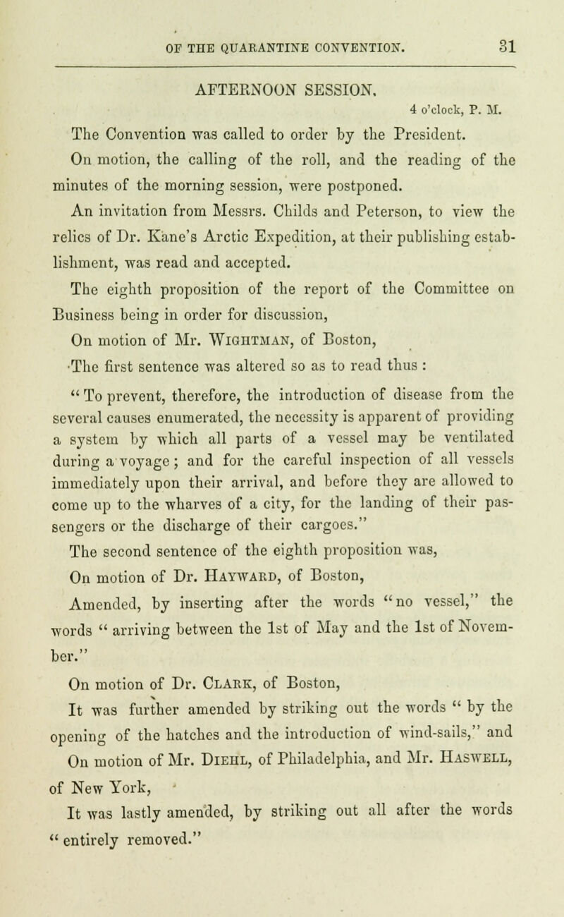 AFTERNOON SESSION. 4 o'clock, P. M. The Convention was called to order by the President. On motion, the calling of the roll, and the reading of the minutes of the morning session, were postponed. An invitation from Messrs. Childs and Peterson, to view the relics of Dr. Kane's Arctic Expedition, at their publishing estab- lishment, was read and accepted. The eighth proposition of the report of the Committee on Business being in order for discussion, On motion of Mr. Wightman, of Eoston, •The first sentence was altered so as to read thus :  To prevent, therefore, the introduction of disease from the several causes enumerated, the necessity is apparent of providing a system by which all parts of a vessel may be ventilated during a voyage; and for the careful inspection of all vessels immediately upon their arrival, and before they are allowed to come up to the wharves of a city, for the landing of their pas- sengers or the discharge of their cargoes. The second sentence of the eighth proposition was, On motion of Dr. Hayward, of Boston, Amended, by inserting after the words no vessel, the words  arriving between the 1st of May and the 1st of Novem- ber. On motion of Dr. Clark, of Boston, It was further amended by striking out the words  by the opening of the hatches and the introduction of wind-sails, and On motion of Mr. Diehl, of Philadelphia, and Mr. Haswell, of New York, - It was lastly amended, by striking out all after the words  entirely removed.