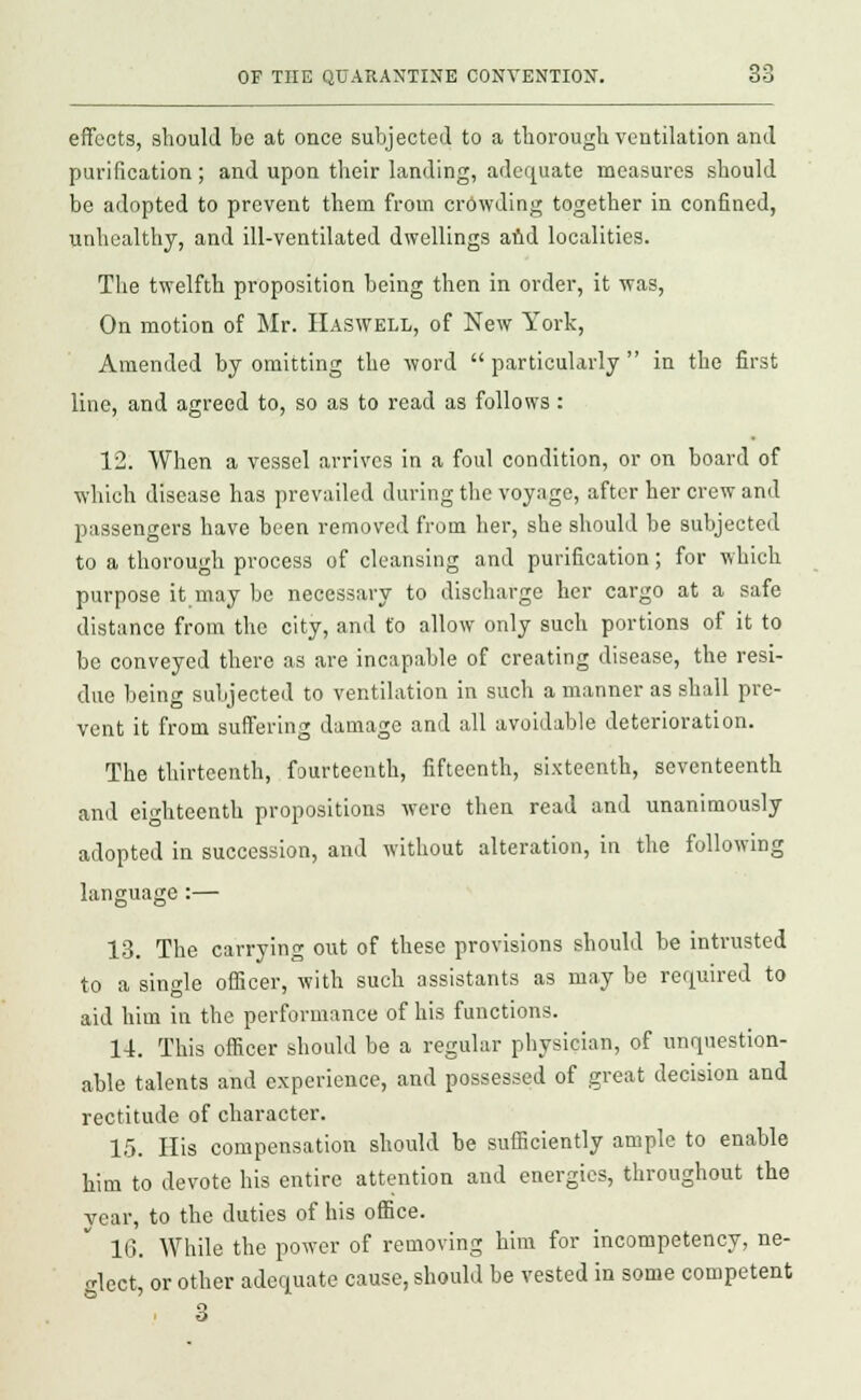 effects, should be at once subjected to a thorough ventilation and purification ; and upon their landing, adequate measures should be adopted to prevent them from crowding together in confined, unhealthy, and ill-ventilated dwellings and localities. The twelfth proposition being then in order, it was, On motion of Mr. Haswell, of New York, Amended by omitting the word  particularly  in the first line, and agreed to, so as to read as follows : 12. When a vessel arrives in a foul condition, or on board of which disease has prevailed during the voyage, after her crew and passengers have been removed from her, she should be subjected to a thorough process of cleansing and purification; for which purpose it may be necessary to discharge her cargo at a safe distance from the city, and to allow only such portions of it to be conveyed there as are incapable of creating disease, the resi- due being subjected to ventilation in such a manner as shall pre- vent it from suffering damage and all avoidable deterioration. The thirteenth, fourteenth, fifteenth, sixteenth, seventeenth and eighteenth propositions were then read and unanimously adopted in succession, and without alteration, in the following language:— 13. The carrying out of these provisions should be intrusted to a single officer, with such assistants as may be required to aid him in the performance of his functions. 14. This officer should be a regular physician, of unquestion- able talents and experience, and possessed of great decision and rectitude of character. 15. His compensation should be sufficiently ample to enable him to devote his entire attention and energies, throughout the year, to the duties of his office. 16. While the power of removing him for incompetency, ne- glect, or other adequate cause, should be vested in some competent 3