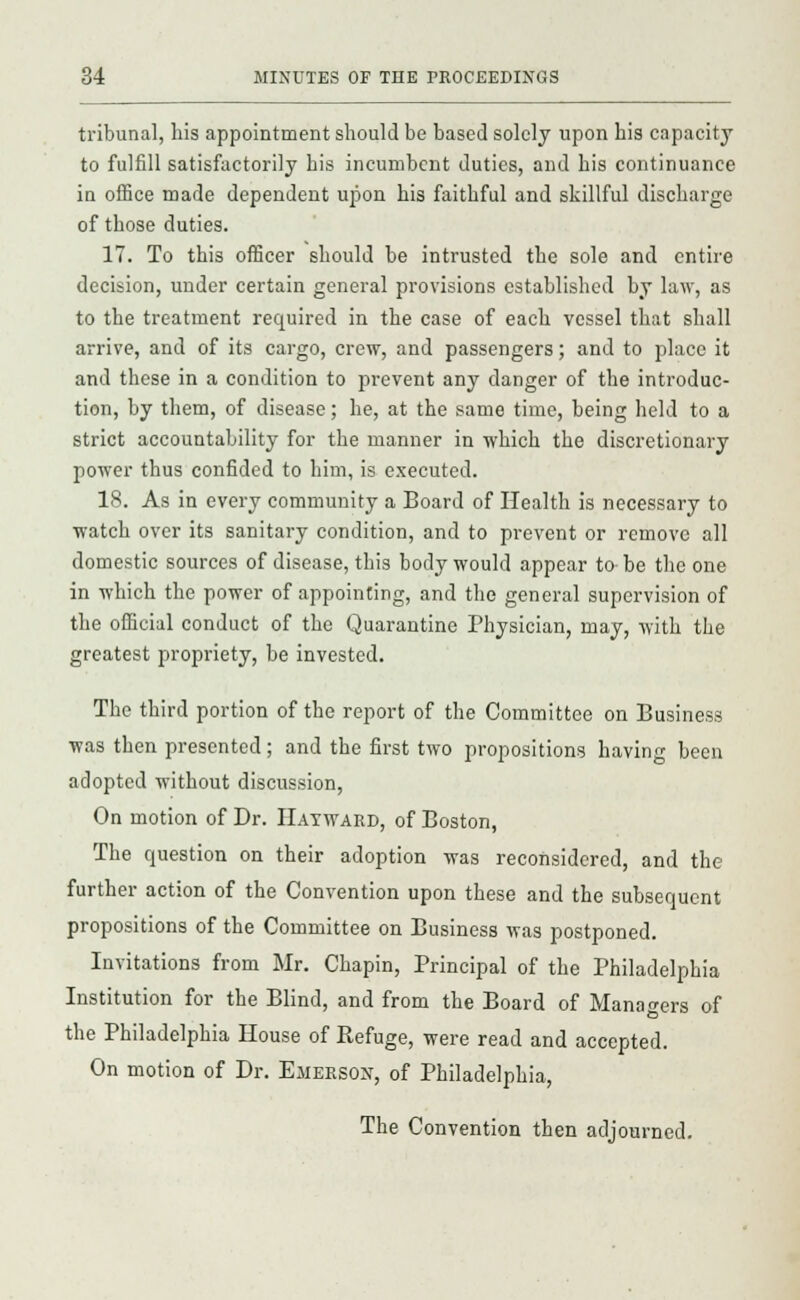 tribunal, his appointment should be based solely upon his capacity to fulfill satisfactorily his incumbent duties, and his continuance in office made dependent upon his faithful and skillful discharge of those duties. 17. To this officer should be intrusted the sole and entire decision, under certain general provisions established by law, as to the treatment required in the case of each vessel that shall arrive, and of its cargo, crew, and passengers; and to place it and these in a condition to prevent any danger of the introduc- tion, by them, of disease; he, at the same time, being held to a strict accountability for the manner in which the discretionary power thus confided to him, is executed. 18. As in every community a Board of Health is necessary to watch over its sanitary condition, and to prevent or remove all domestic sources of disease, this body would appear to be the one in which the power of appointing, and the general supervision of the official conduct of the Quarantine Physician, may, with the greatest propriety, be invested. The third portion of the report of the Committee on Business was then presented; and the first two propositions having been adopted without discussion, On motion of Dr. Hayward, of Boston, The question on their adoption was reconsidered, and the further action of the Convention upon these and the subsequent propositions of the Committee on Business was postponed. Invitations from Mr. Chapin, Principal of the Philadelphia Institution for the Blind, and from the Board of Managers of the Philadelphia House of Refuge, were read and accepted. On motion of Dr. Ejierson, of Philadelphia, The Convention then adjourned.