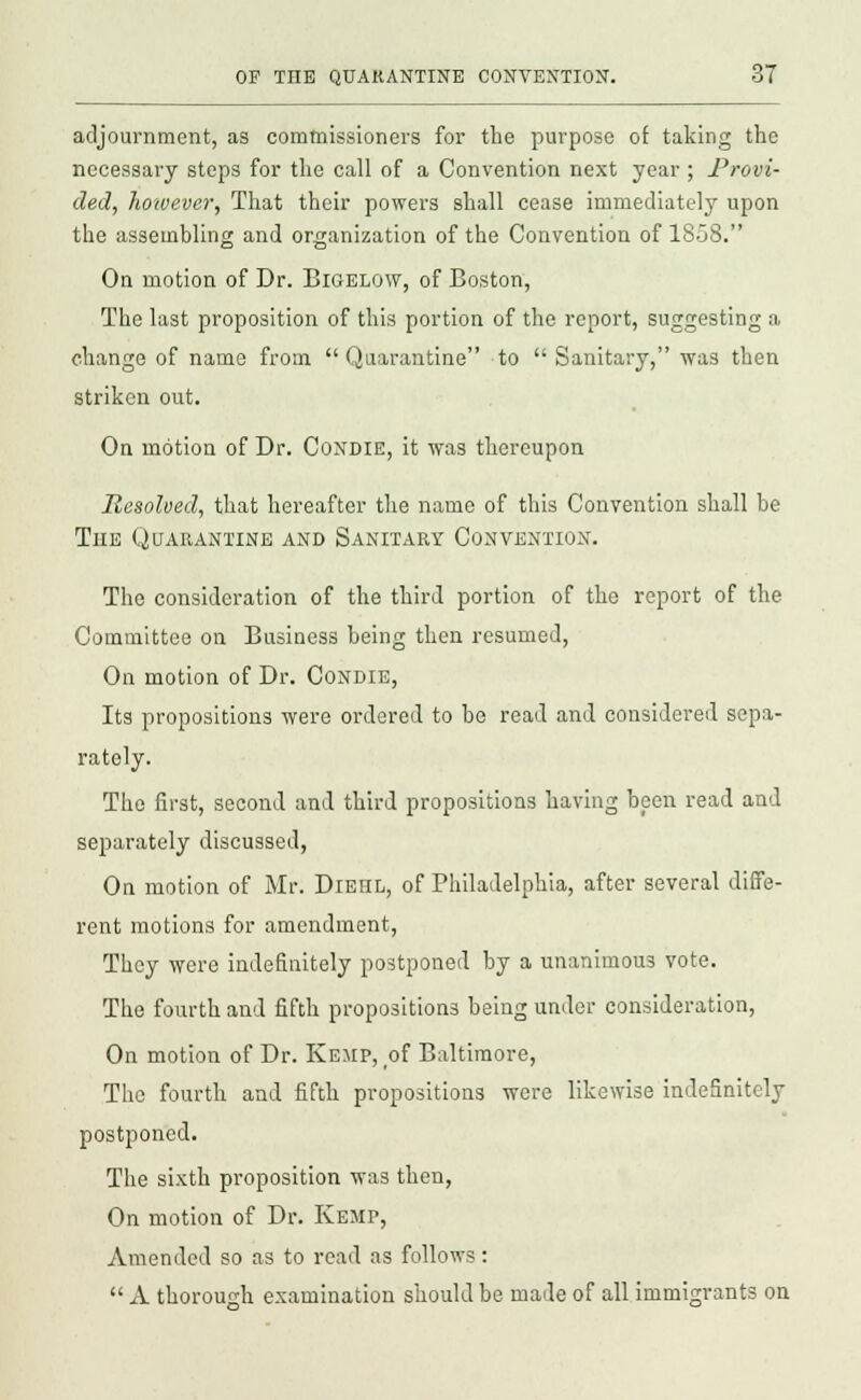 adjournment, as commissioners for the purpose of taking the necessary steps for the call of a Convention next year ; Provi- ded, hotvever, That their powers shall cease immediately upon the assembling and organization of the Convention of 1858. On motion of Dr. Bigelow, of Boston, The last proposition of this portion of the report, suggesting a change of name from Quarantine to  Sanitary, was then striken out. On motion of Dr. Condie, it was thereupon Resolved, that hereafter the name of this Convention shall be The Quarantine and Sanitary Convention. The consideration of the third portion of the report of the Committee on Business being then resumed, On motion of Dr. Condie, Its propositions were ordered to be read and considered sepa- rately. The first, second and third propositions having been read and separately discussed, On motion of Mr. Diehl, of Philadelphia, after several diffe- rent motions for amendment, They were indefinitely postponed by a unanimous vote. The fourth and fifth propositions being under consideration, On motion of Dr. Keiip, of Baltimore, The fourth and fifth propositions were likewise indefinitely postponed. The sixth proposition was then, On motion of Dr. Kemp, Amended so as to read as follows:  A thorough examination should be made of all immigrants on