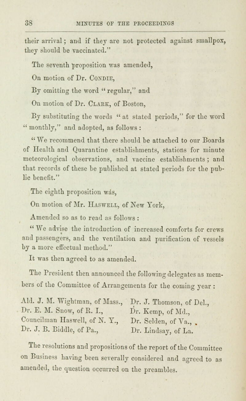 their arrival; and if they are not protected against smallpox, they should be vaccinated. The seventh proposition was amended, On motion of Dr. Coxdie, By omitting the word regular, and On motion of Dr. Clark, of Boston, By substituting the words  at stated periods, for the word  monthly, and adopted, as follows : We recommend that there should be attached to our Boards of Health and Quarantine establishments, stations for minute meteorological observations, and vaccine establishments ; and that records of these he published at stated periods for the pub- lic benefit. The eighth proposition was, On motion of Mr. IIaswell, of New York, Amended so as to read as follows :  AVe advise the introduction of increased comforts for crews and passengers, and the ventilation and purification of vessels by a more effectual method. It was then agreed to as amended. The President then announced the following delegates as mem- bers of the Committee of Arrangements for the coming year : Aid. J. M. Wightman, of Mass., Dr. J. Thomson, of Del., Dr. E. M. Snow, of R. I., Dr. Kemp, of Md., Councilman Haswell, of N. Y., Dr. Selden, of Va., . Dr. J. B. Biddle, of Pa., Dr. Lindsay, of La.' The resolutions and propositions of the report of the Committee on Business having been severally considered and agreed to as amended, the question occurred on the preambles.