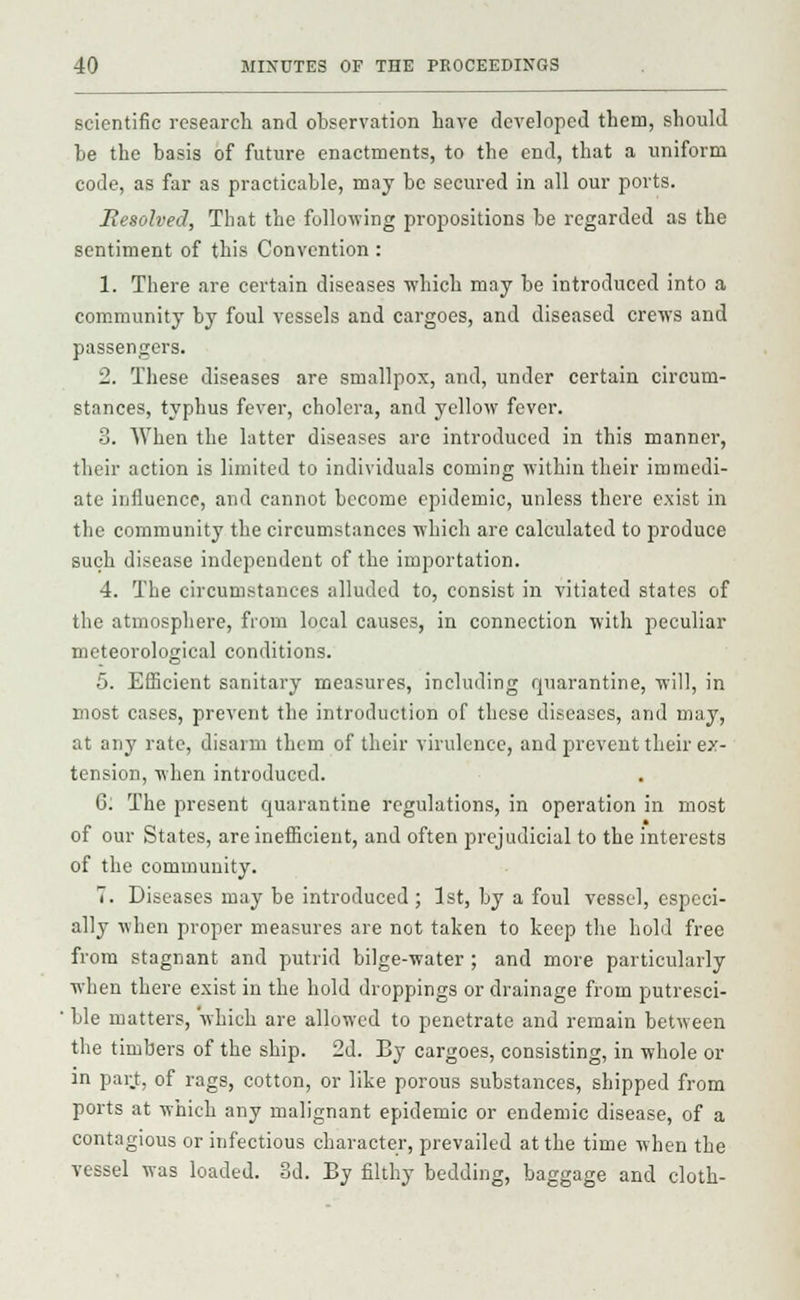 scientific research and observation have developed them, should be the basis of future enactments, to the end, that a uniform code, as far as practicable, may be secured in all our ports. Resolved, Tbat the following propositions be regarded as the sentiment of this Convention : 1. There are certain diseases which may be introduced into a community by foul vessels and cargoes, and diseased crews and passengers. 2. These diseases are smallpox, and, under certain circum- stances, typhus fever, cholera, and yellow fever. 3. When the latter diseases are introduced in this manner, their action is limited to individuals coming within their immedi- ate influence, and cannot become epidemic, unless there exist in the community the circumstances which are calculated to produce such disease independent of the importation. 4. The circumstances alluded to, consist in vitiated states of the atmosphere, from local causes, in connection with peculiar meteorological conditions. 5. Efficient sanitary measures, including quarantine, will, in most cases, prevent the introduction of these diseases, and may, at any rate, disarm them of their virulence, and prevent their ex- tension, when introduced. 6; The present quarantine regulations, in operation in most of our States, are inefficient, and often prejudicial to the interests of the community. 7. Diseases may be introduced; 1st, by a foul vessel, especi- ally when proper measures are not taken to keep the hold free from stagnant and putrid bilge-water ; and more particularly when there exist in the hold droppings or drainage from putresci- ' ble matters, which are allowed to penetrate and remain between the timbers of the ship. 2d. By cargoes, consisting, in whole or in part, of rags, cotton, or like porous substances, shipped from ports at which any malignant epidemic or endemic disease, of a contagious or infectious character, prevailed at the time when the vessel was loaded. 3d. By filthy bedding, baggage and cloth-