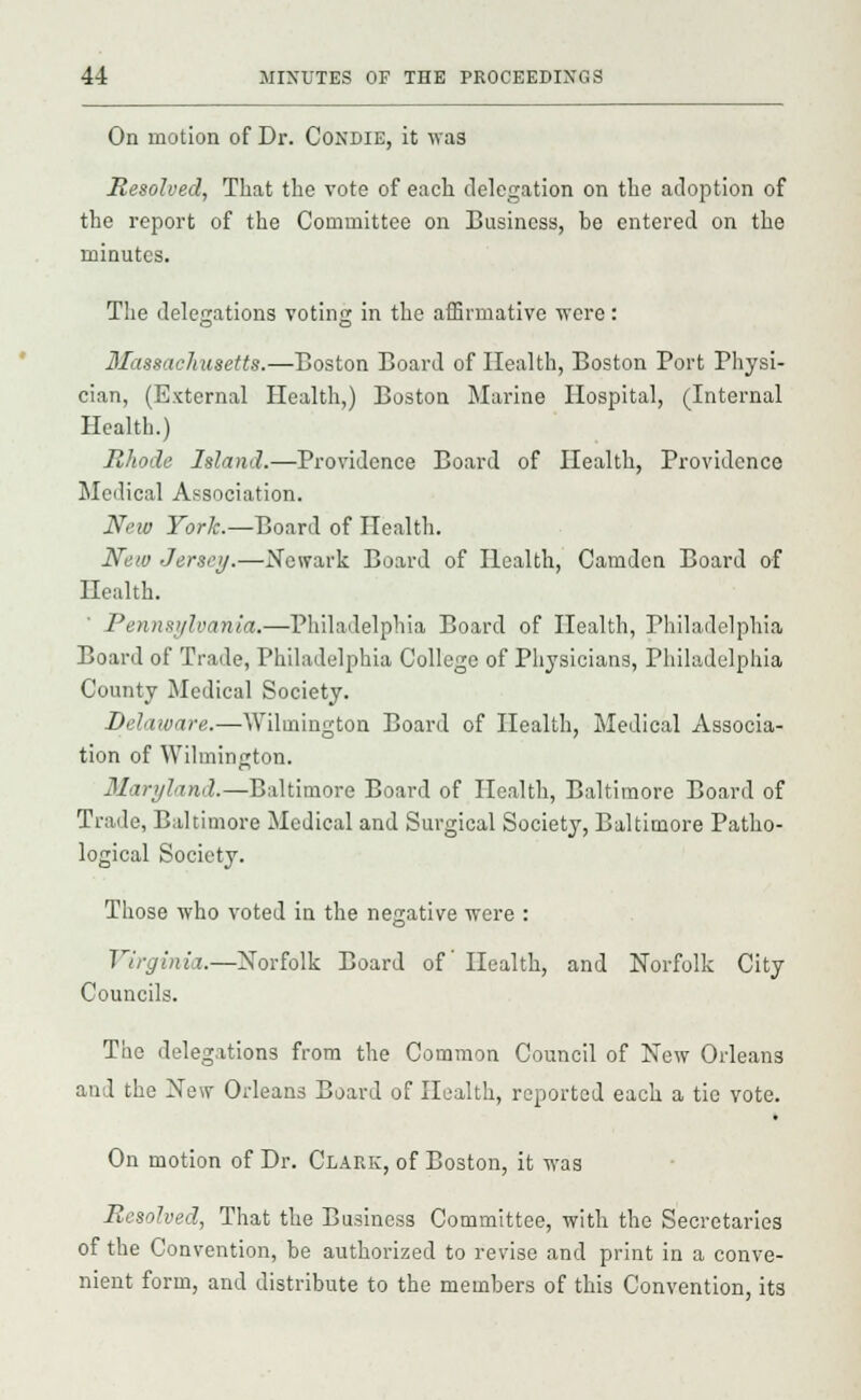 On motion of Dr. Condie, it was Resolved, That the vote of each delegation on the adoption of the report of the Committee on Business, be entered on the minutes. The delegations voting in the affirmative were : Massachusetts.—Boston Board of Health, Boston Port Physi- cian, (External Health,) Boston Marine Hospital, (Internal Health.) Rhode Island.—Providence Board of Health, Providence Medical Association. New York.—Board of Health. New Jersey.—Newark Board of Health, Camden Board of Health. Pennsylvania.—Philadelphia Board of Health, Philadelphia Board of Trade, Philadelphia College of Physicians, Philadelphia County Medical Society. Delaware.—Wilmington Board of Health, Medical Associa- tion of Wilmington. Maryland.—Baltimore Board of Health, Baltimore Board of Trade, Baltimore Medical and Surgical Society, Baltimore Patho- logical Society. Those who voted in the negative were : Virginia.—Norfolk Board of Health, and Norfolk City Councils. The delegations from the Common Council of New Orleans and the New Orleans Board of Health, reported each a tie vote. On motion of Dr. Clark, of Boston, it was Resolved, That the Business Committee, with the Secretaries of the Convention, be authorized to revise and print in a conve- nient form, and distribute to the members of this Convention, it3