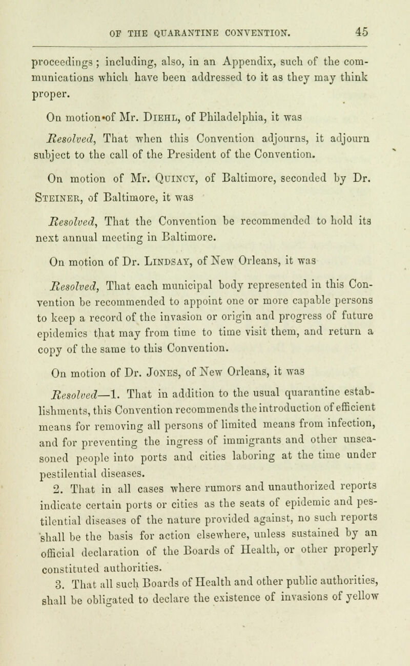 proceedings ; including, also, in an Appendix, such of the com- munications which have been addressed to it as they may think proper. On motion»of Mr. Diehl, of Philadelphia, it was Resolved, That when this Convention adjourns, it adjourn subject to the call of the President of the Convention. On motion of Mr. QuiNCT, of Baltimore, seconded by Dr. Steiner, of Baltimore, it was Resolved, That the Convention be recommended to hold its next annual meeting in Baltimore. On motion of Dr. Lindsay, of New Orleans, it was Resolved, That each municipal body represented in this Con- vention be recommended to appoint one or more capable persons to keep a record of the invasion or origin and progress of future epidemics that may from time to time visit them, and return a copy of the same to this Convention. On motion of Dr. Jones, of New Orleans, it was Resolved—1. That in addition to the usual quarantine estab- lishments, this Convention recommends the introduction of efficient means for removing all persons of limited means from infection, and for preventing the ingress of immigrants and other unsea- soned people into ports and cities laboring at the time under pestilential diseases. 2. That in all cases where rumors and unauthorized reports indicate certain ports or cities as the seats of epidemic and pes- tilential diseases of the nature provided against, no such reports shall be the basis for action elsewhere, unless sustained by an official declaration of the Boards of Health, or other properly constituted authorities. 3. That all such Boards of Health and other public authorities, shall be obligated to declare the existence of invasions of yellow