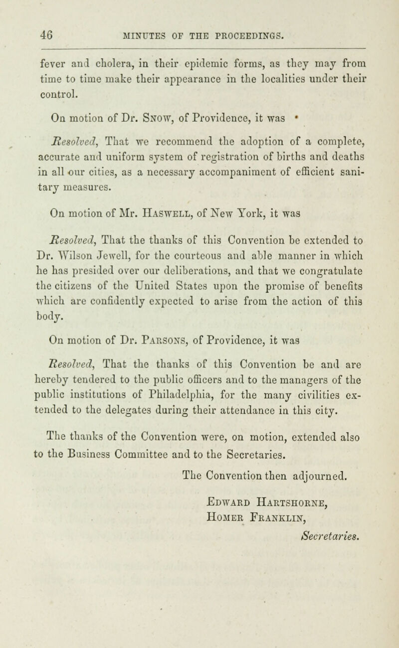 fever and cholera, in their epidemic forms, as they may from time to time make their appearance in the localities under their control. On motion of Dr. Snow, of Providence, it was • Resolved, That we recommend the adoption of a complete, accurate and uniform system of registration of births and deaths in all our cities, as a necessary accompaniment of efficient sani- tary measures. On motion of Mr. Haswell, of New York, it was Resolved, That the thanks of this Convention be extended to Dr. Wilson Jewell, for the courteous and able manner in which he has presided over our deliberations, and that we congratulate the citizens of the United States upon the promise of benefits which are confidently expected to arise from the action of this body. On motion of Dr. Parsons, of Providence, it was Resolved, That the thanks of this Convention be and are hereby tendered to the public officers and to the managers of the public institutions of Philadelphia, for the many civilities ex- tended to the delegates during their attendance in this city. The thanks of the Convention were, on motion, extended also to the Business Committee and to the Secretaries. The Convention then adjourned. Edward Hartseorne, Homer Franklin, Secretaries.