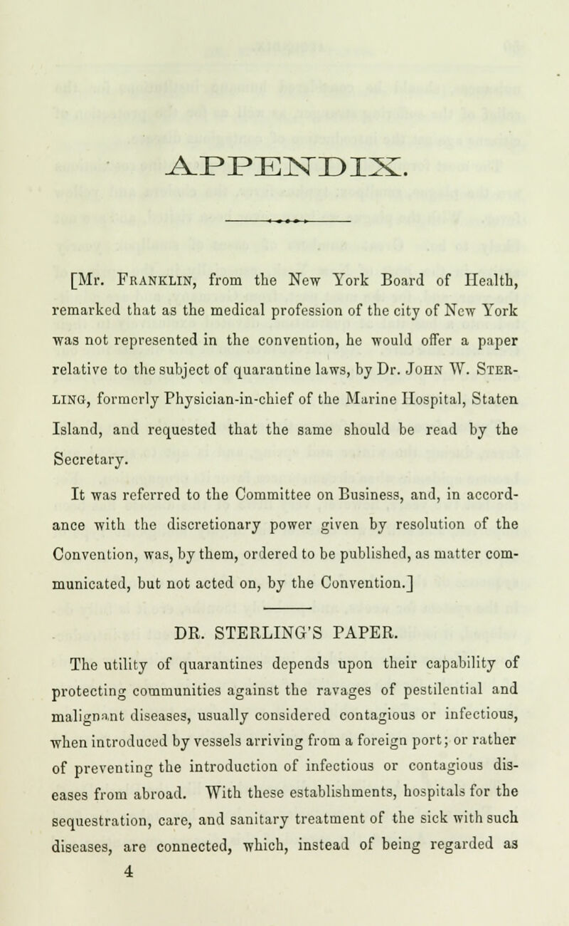 [Mr. Franklin, from the New York Board of Health, remarked that as the medical profession of the city of New York was not represented in the convention, he would offer a paper relative to the subject of quarantine laws, by Dr. John W. Ster- ling, formerly Physician-in-chief of the Marine Hospital, Staten Island, and requested that the same should be read by the Secretary. It was referred to the Committee on Business, and, in accord- ance with the discretionary power given by resolution of the Convention, was, by them, ordered to be published, as matter com- municated, but not acted on, by the Convention.] DR. STERLING'S PAPER. The utility of quarantines depends upon their capability of protecting communities against the ravages of pestilential and malignant diseases, usually considered contagious or infectious, when introduced by vessels arriving from a foreign port; or rather of preventing the introduction of infectious or contagious dis- eases from abroad. With these establishments, hospitals for the sequestration, care, and sanitary treatment of the sick with such diseases, are connected, which, instead of being regarded as 4