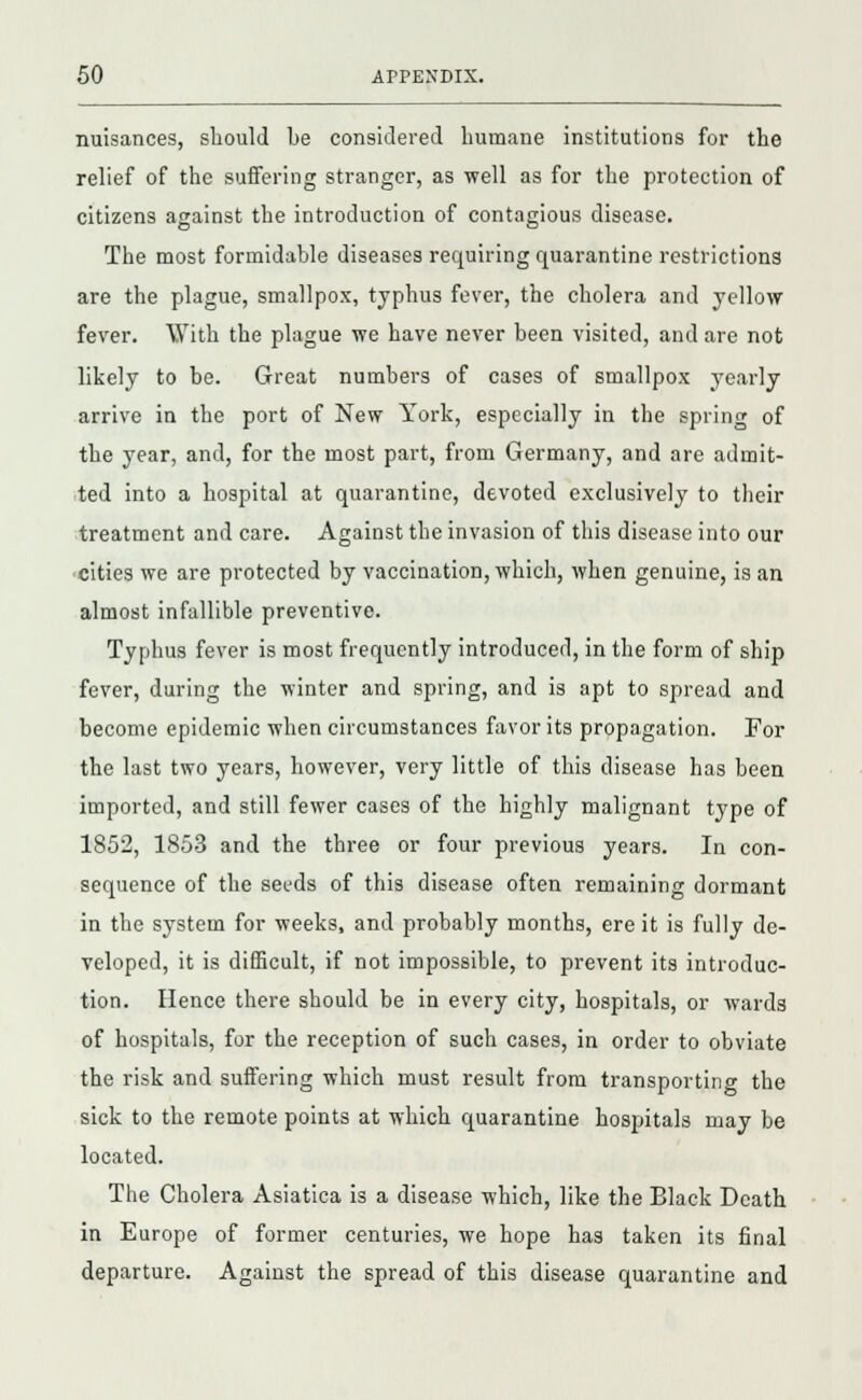 nuisances, should be considered humane institutions for the relief of the suffering stranger, as well as for the protection of citizens against the introduction of contagious disease. The most formidable diseases requiring quarantine restrictions are the plague, smallpox, typhus fever, the cholera and yellow fever. With the plague we have never been visited, and are not likely to be. Great numbers of cases of smallpox yearly arrive in the port of New York, especially in the spring of the year, and, for the most part, from Germany, and are admit- ted into a hospital at quarantine, devoted exclusively to their treatment and care. Against the invasion of this disease into our cities we are protected by vaccination, which, when genuine, is an almost infallible preventive. Typhus fever is most frequently introduced, in the form of ship fever, during the winter and spring, and is apt to spread and become epidemic when circumstances favor its propagation. For the last two years, however, very little of this disease has been imported, and still fewer cases of the highly malignant type of 1852, 1853 and the three or four previous years. In con- sequence of the seeds of this disease often remaining dormant in the system for weeks, and probably months, ere it is fully de- veloped, it is difficult, if not impossible, to prevent its introduc- tion. Hence there should be in every city, hospitals, or wards of hospitals, for the reception of such cases, in order to obviate the risk and suffering which must result from transporting the sick to the remote points at which quarantine hospitals may be located. The Cholera Asiatica is a disease which, like the Black Death in Europe of former centuries, we hope has taken its final departure. Against the spread of this disease quarantine and