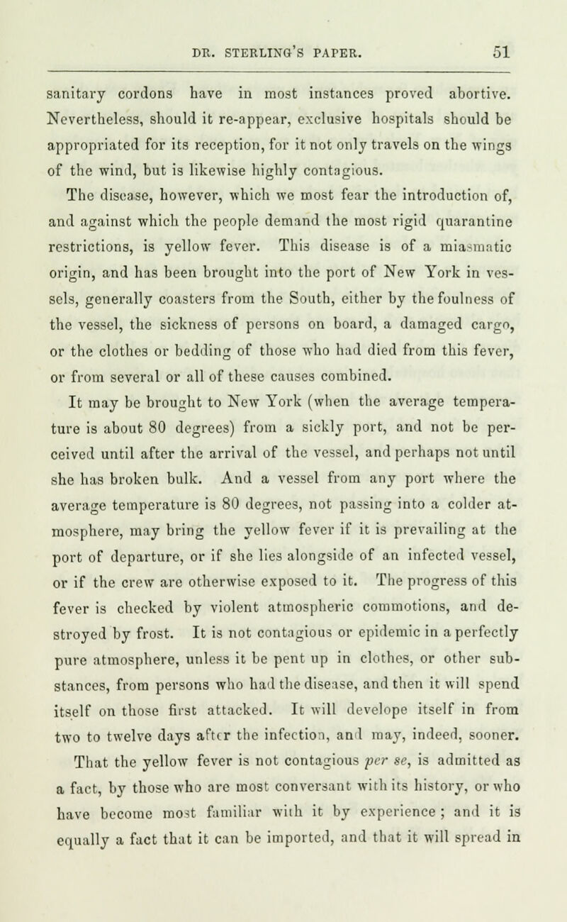 sanitary cordons have in most instances proved abortive. Nevertheless, should it re-appear, exclusive hospitals should be appropriated for its reception, for it not only travels on the wings of the wind, but is likewise highly contagious. The disease, however, which we most fear the introduction of, and against which the people demand the most rigid quarantine restrictions, is yellow fever. Thi3 disease is of a miasmatic origin, and has been brought into the port of New York in ves- sels, generally coasters from the South, either by the foulness of the vessel, the sickness of persons on board, a damaged cargo, or the clothes or bedding of those who had died from this fever, or from several or all of these causes combined. It may be brought to New York (when the average tempera- ture is about 80 degrees) from a sickly port, and not be per- ceived until after the arrival of the vessel, and perhaps not until she has broken bulk. And a vessel from any port where the average temperature is 80 degrees, not passing into a colder at- mosphere, may bring the yellow fever if it is prevailing at the port of departure, or if she lies alongside of an infected vessel, or if the crew are otherwise exposed to it. The progress of this fever is checked by violent atmospheric commotions, and de- stroyed by frost. It is not contagious or epidemic in a perfectly pure atmosphere, unless it be pent up in clothes, or other sub- stances, from persons who had the disease, and then it will spend itself on those first attacked. It will develope itself in from two to twelve days after the infection, and may, indeed, sooner. That the yellow fever is not contagious per se, is admitted as a fact, by those who are most conversant with its history, or who have become most familiar wiih it by experience ; and it is equally a fact that it can be imported, and that it will spread in