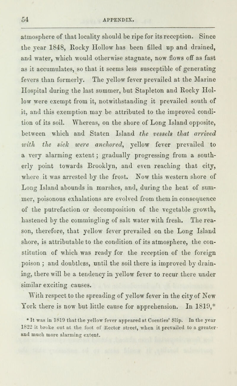 atmosphere of that locality should be ripe for its reception. Since the year 1848, Rocky Hollow has been filled up and drained, and water, which would otherwise stagnate, now flows off as fast as it accumulates, so that it seems less susceptible of generating fevers than formerly. The yellow fever prevailed at the Marine Hospital during the last summer, but Stapleton and Rocky Hol- low were exempt from it, notwithstanding it prevailed south of it, and this exemption may be attributed to the improved condi- tion of its soil. Whereas, on the shore of Long Island opposite, between which and Staten Island the vessels that arrived with the sick were anchored, yellow fever prevailed to a very alarming extent; gradually progressing from a south- erly point towards Brooklyn, and even reaching that city, where it was arrested by the frost. Now this western shore of Long Island abounds in marshes, and, during the heat of sum- mer, poisonous exhalations are evolved from them in consequence of the putrefaction or decomposition of the vegetable growth, hastened by the commingling of salt water with fresh. The rea- son, therefore, that yellow fever prevailed on the Long Island shore, is attributable to the condition of its atmosphere, the con- stitution of which was ready for the reception of the foreign poison ; and doubtless, until the soil there is improved by drain- ing, there will be a tendency in yellow fever to recur there under similar exciting causes. With respect to the spreading of yellow fever in the city of New York there is now but little cause for apprehension. In 1819,* * It was in 1819 that the yellow fever appeared at Coenties' Slip. In the year 1822 it broke out at the foot of Kector street, when it prevailed to a greater- and much more alarminsr extent.
