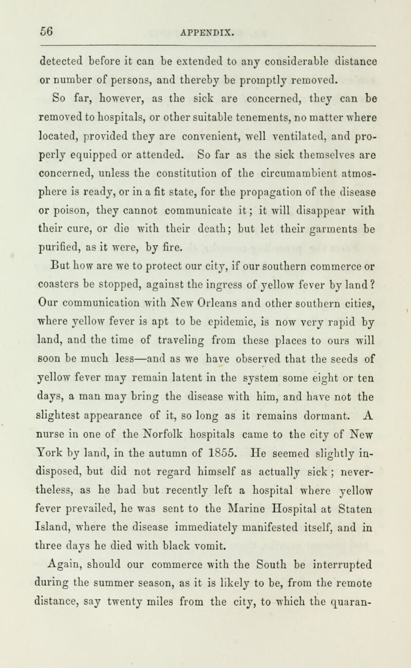 detected before it can be extended to any considerable distance or number of persons, and thereby be promptly removed. So far, however, as the sick are concerned, they can be removed to hospitals, or other suitable tenements, no matter where located, provided they are convenient, 'well ventilated, and pro- perly equipped or attended. So far as the sick themselves are concerned, unless the constitution of the circumambient atmos- phere is ready, or in a fit state, for the propagation of the disease or poison, they cannot communicate it; it will disappear with their cure, or die with their death; but let their garments be purified, as it were, by fire. Bat how are we to protect our city, if our southern commerce or coasters be stopped, against the ingress of yellow fever by land? Our communication with New Orleans and other southern cities, where yellow fever is apt to be epidemic, is now very rapid by land, and the time of traveling from these places to ours will soon be much less—and as we have observed that the seeds of yellow fever may remain latent in the system some eight or ten days, a man may bring the disease with him, and have not the slightest appearance of it, so long as it remains dormant. A nurse in one of the Norfolk hospitals came to the city of New York by land, in the autumn of 1855. He seemed slightly in- disposed, but did not regard himself as actually sick ; never- theless, as he had but recently left a hospital where yellow fever prevailed, he was sent to the Marine Hospital at Staten Island, where the disease immediately manifested itself, and in three days he died with black vomit. Again, should our commerce with the South be interrupted during the summer season, as it is likely to be, from the remote distance, say twenty miles from the city, to which the quaran-