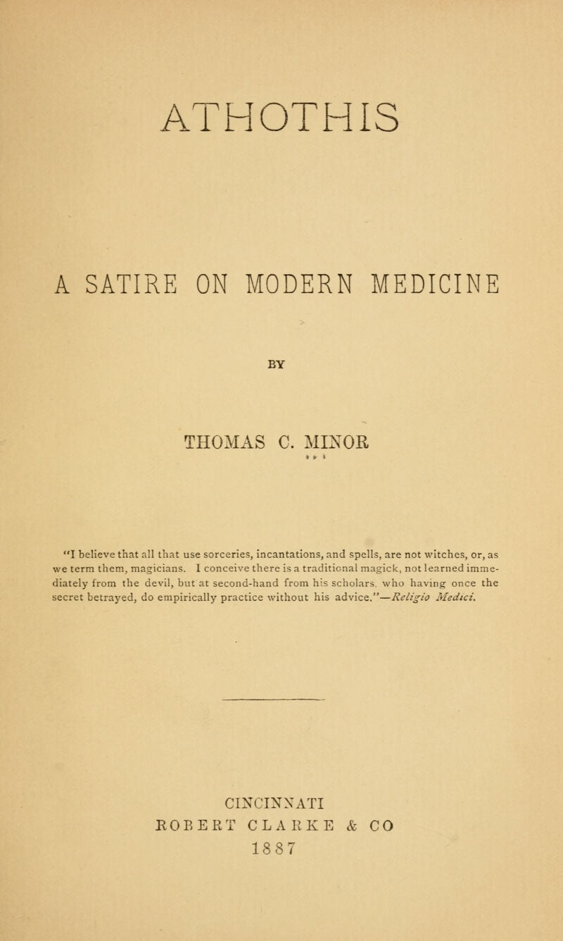 ATHOTHIS A SATIRE ON MODERN MEDICINE BY THOMAS C. MINOR I believe that nil that use sorceries, incantations, and spells, are not witches, or, as we term them, magicians. I conceive there is a traditional magick, not learned imme- diately from the devil, but at second-hand from his scholars, who having once the secret betrayed, do empirically practice without his advice.—Religio Medici. CINCINNATI ROBERT CLARKE & CO 1887