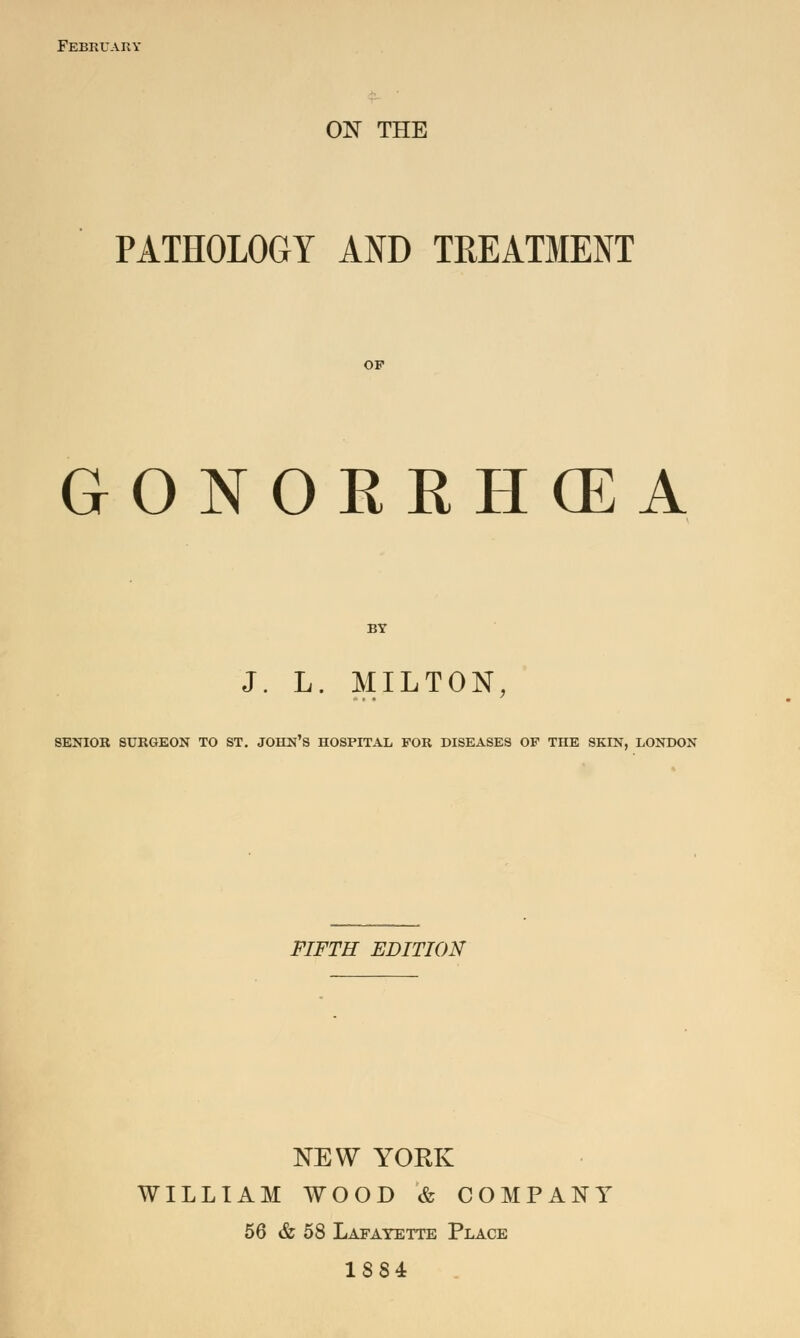 February ON THE PATHOLOGY AND TREATMENT GONORRHCE A BY J. L. MILTON, SENIOR, SURGEON TO ST. JOHN'S HOSPITAL FOR DISEASES OF THE SKIN, LONDON FIFTH EDITION NEW YORK WILLIAM WOOD & COMPANY 56 & 58 Lafayette Place 1884