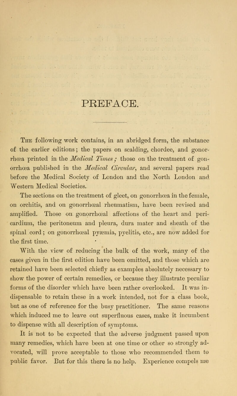 PREFACE. The following work contains, in an abridged form, the substance of the earlier editions; the papers on scalding, chordee, and gonor- rhoea printed in the Medical Times; those on the treatment of gon- orrhcea published in the Medical Circular, and several papers read before the Medical Society of London and the North London and Western Medical Societies. The sections on the treatment of gleet, on gonorrhoea in the female, on orchitis, and on gonorrhoeal rheumatism, have been revised and amplified. Those on gonorrhoeal affections of the heart and peri- cardium, the peritoneum and pleura, dura mater and sheath of the spinal cord; on gonorrhoeal pyaemia, pyelitis, etc., are now added for the first time. With the view of reducing the bulk of the work, many of the cases given in the first edition have been omitted, and those which are retained have been selected chiefly as examples absolutely necessary to show the power of certain remedies, or because they illustrate peculiar forms of the disorder which have been rather overlooked. It was in- dispensable to retain these in a work intended, not for a class book, but as one of reference for the busy practitioner. The same reasons which induced me to leave out superfluous cases, make it incumbent to dispense with all description of symptoms. It is not to be expected that the adverse judgment passed upon many remedies, which have been at one time or other so strongly ad- vocated, will prove acceptable to those who recommended them to public favor. But for this there is no help. Experience compels me