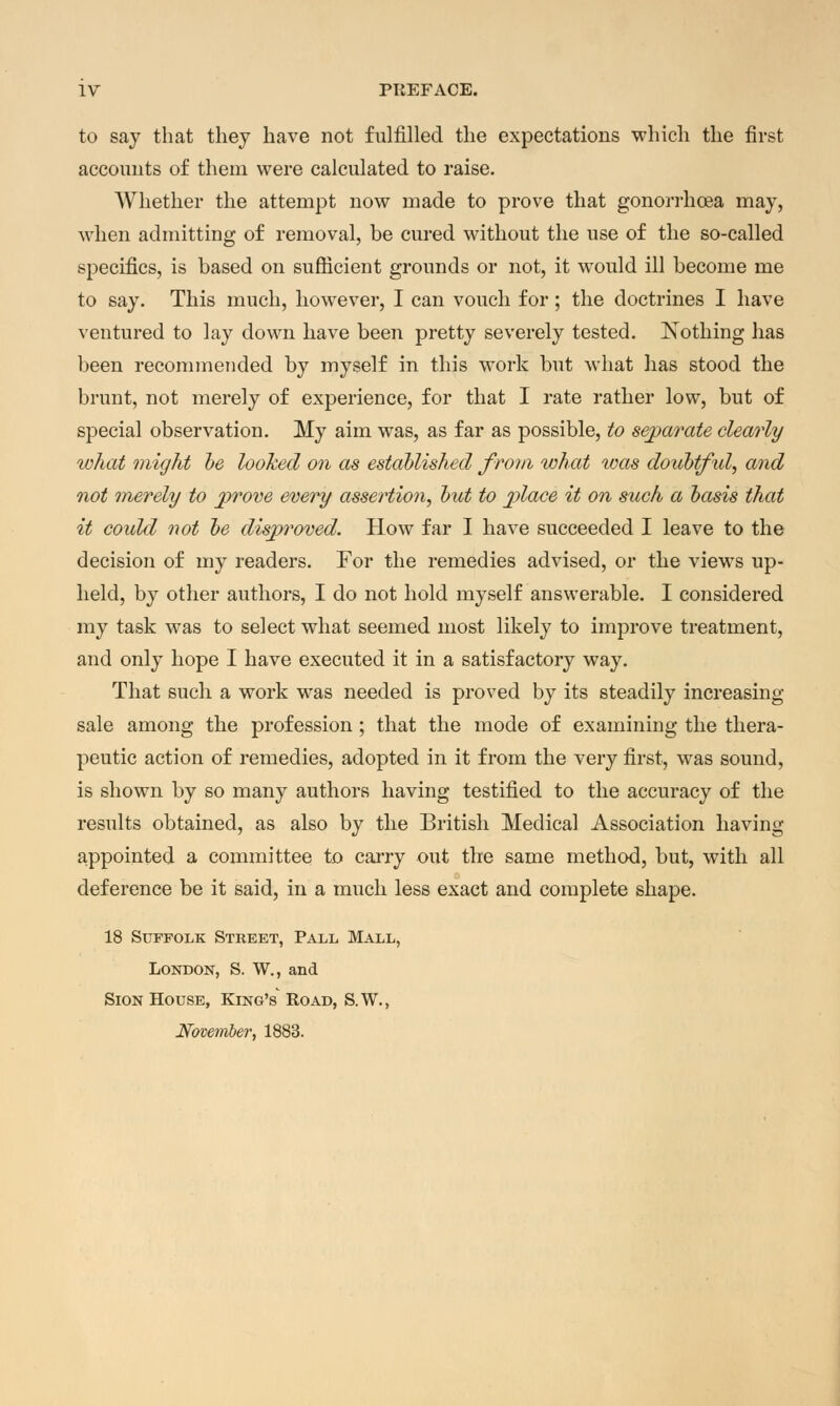 to say that they have not fulfilled the expectations which the first accounts of them were calculated to raise. Whether the attempt now made to prove that gonorrhoea may, when admitting of removal, be cured without the use of the so-called specifics, is based on sufficient grounds or not, it would ill become me to say. This much, however, I can vouch for; the doctrines I have ventured to lay down have been pretty severely tested. Nothing has been recommended by myself in this work but what has stood the brunt, not merely of experience, for that I rate rather low, but of special observation. My aim was, as far as possible, to separate clearly what might he looked on as established from what was doubtful, and not merely to prove every assertion, but to place it on such a basis that it could not be disproved. How far I have succeeded I leave to the decision of my readers. For the remedies advised, or the views up- held, by other authors, I do not hold myself answerable. I considered my task was to select what seemed most likely to improve treatment, and only hope I have executed it in a satisfactory way. That such a work was needed is proved by its steadily increasing- sale among the profession ; that the mode of examining the thera- peutic action of remedies, adopted in it from the very first, was sound, is shown by so many authors having testified to the accuracy of the results obtained, as also by the British Medical Association having appointed a committee to carry out the same method, but, with all deference be it said, in a much less exact and complete shape. 18 Suffolk Street, Pall Mall, London, S. W., and Sion House, King's Road, S.W., November, 1883.