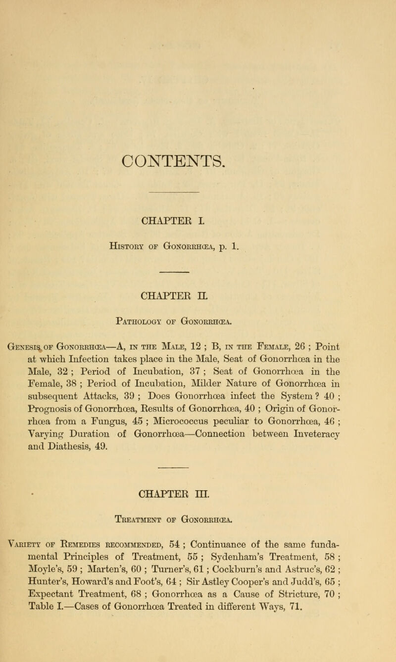 CONTENTS. CHAPTEK I History of Gonorrhoea, p. 1. CHAPTER IL Pathology of Gonorrhoea. Genesis, of Gonorrhoea—A, in the Male, 12 ; B, ln the Female, 26 ; Point at which Infection takes place in the Male, Seat of Gonorrhoea in the Male, 32 ; Period of Incubation, 37 ; Seat of Gonorrhoea in the Female, 38 ; Period of Incubation, Milder Nature of Gonorrhoea in subsequent Attacks, 39 ; Does Gonorrhoea infect the System ? 40 ; Prognosis of Gonorrhoea, Results of Gonorrhoea, 40 ; Origin of Gonor- rhoea from a Fungus, 45 ; Micrococcus peculiar to Gonorrhoea, 46 ; Varying Duration of Gonorrhoea—Connection between Inveteracy and Diathesis, 49. CHAPTER HI. Treatment of Gonorrhoea. Variety of Remedies recommended, 54 ; Continuance of the same funda- mental Principles of Treatment, 55 ; Sydenham's Treatment, 58 ; Moyle's, 59 ; Marten's, 60 ; Turner's, 61; Cockburn's and Astruc's, 62 ; Hunter's, Howard's and Foot's, 64 ; Sir Astley Cooper's and Judd's, 65 ; Expectant Treatment, 68 ; Gonorrhoea as a Cause of Stricture, 70 ; Table I.—Cases of Gonorrhoea Treated in different Ways, 71.