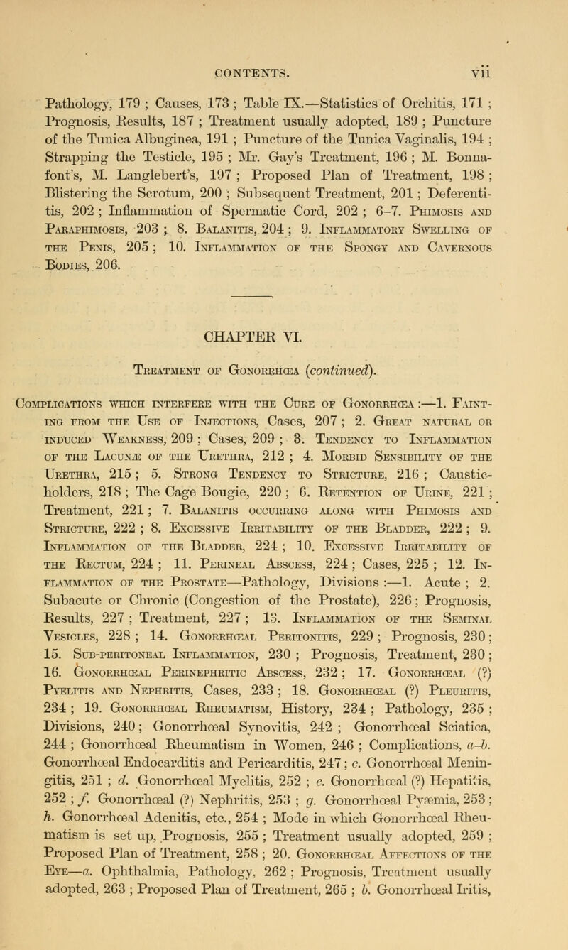 Pathology, 179 ; Causes, 173 ; Table IX.—Statistics of Orchitis, 171 Prognosis, Results, 187 ; Treatment usually adopted, 189 ; Puncture of the Tunica Albuginea, 191 ; Puncture of the Tunica Vaginalis, 194 Strapping the Testicle, 195 ; Mr. Gay's Treatment, 196 ; M. Bonna font's, M. Langlebert's, 197 ; Proposed Plan of Treatment, 198 Blistering the Scrotum, 200 ; Subsecpient Treatment, 201; Deferenti- tis, 202 ; Inflammation of Spermatic Cord, 202 ; 6-7. Phimosis and Paraphimosis, 203 -y 8. Balanitis, 204 ; 9. Inflammatory Swelling op the Penis, 205; 10. Inflammation of the Spongy and Cavernous Bodies, 206. CHAPTER VI. Treatment of Gonorrhea {continued). Complications which interfere with the Cure of Gonorrhcea :—1. Falnt- ing from the Use of Injections, Cases, 207; 2. Great natural or induced Weakness, 209 ; Cases, 209 ; 3. Tendency to Inflammation of the Lacuna of the Urethra, 212 ; 4. Morbid Sensibility of the Urethra, 215; 5. Strong Tendency to Stricture, 216 ; Caustic- holders, 218 ; The Cage Bougie, 220 ; 6. Retention of Urine, 221 ; Treatment, 221 ; 7. Balanitis occurring along with Phimosis and Stricture, 222 ; 8. Excessive Irritability of the Bladder, 222 ; 9. Inflammation of the Bladder, 224; 10. Excessive Irritability of the Rectum, 224 ; 11. Perineal Abscess, 224 ; Cases, 225 ; 12. In- flammation of the Prostate—Pathology, Divisions :—1. Acute ; 2. Subacute or Chronic (Congestion of the Prostate), 226; Prognosis, Results, 227 ; Treatment, 227; 13. Inflammation of the Seminal Vesicles, 228 ; 14. Gonorrhceal Peritonitis, 229; Prognosis, 230; 15. Sub-peritoneal Inflammation, 230 ; Prognosis, Treatment, 230 ; 16. Gonorrheal Perinephritic Abscess, 232 ; 17. Gonorrheal (?) Pyelitis and Nephritis, Cases, 233 ; 18. Gonorrheal (?) Pleuritis, 234 ; 19. Gonorrheal Rheumatism, History, 234 ; Pathology, 235 ; Divisions, 240; Gonorrhceal Synovitis, 242 ; Gonorrhceal Sciatica, 244 ; Gonorrhceal Rheumatism in Women, 246 ; Complications, a-b. Gonorrhceal Endocarditis and Pericarditis, 247; c. Gonorrhceal Menin- gitis, 251 ; d. Gonorrhceal Myelitis, 252 ; e. Gonorrhceal (?) Hepatitis, 252 ; /. Gonorrhceal (?) Nephritis, 253 ; g. Gonorrhceal Pyaemia, 253 ; h. Gonorrhceal Adenitis, etc., 254 ; Mode in which Gonorrhceal Rheu- matism is set up, Prognosis, 255 ; Treatment usually adopted, 259 ; Proposed Plan of Treatment, 258 ; 20. Gonorrheal Affections of the Eye—a. Ophthalmia, Pathology, 262 ; Prognosis, Treatment usually adopted, 263 ; Proposed Plan of Treatment, 265 ; b. Gonorrhoeal Iritis,