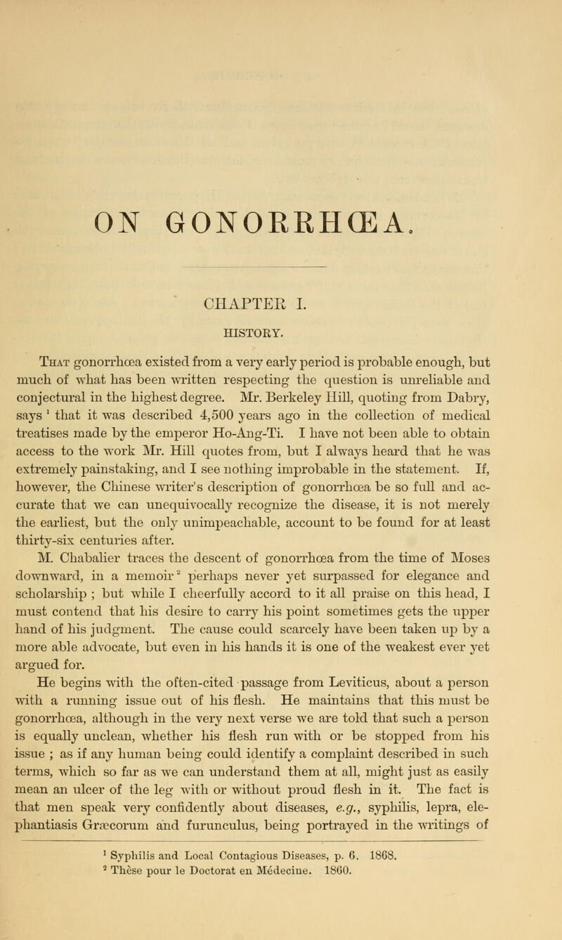 ON GONOERHCEA CHAPTER I. HISTORY. That gonorrhoea existed from a very early period is probable enough, but much of what has been written respecting the question is unreliable and conjectural in the highest degree. Mr. Berkeley Hill, quoting from Dabry, says  that it was described 4,500 years ago in the collection of medical treatises made by the emperor Ho-Ang-Ti. I have not been able to obtain access to the work Mi*. Hill quotes from, but I always heard that he was extremely painstaking, and I see nothing improbable in the statement. If, however, the Chinese writer's description of gonorrhoea be so full and ac- curate that we can unequivocally recognize the disease, it is not merely the earliest, but the only unimpeachable, account to be found for at least thirty-six centuries after. M. Chabalier traces the descent of gonorrhoea from the time of Moses downward, in a memoir perhaps never yet surpassed for elegance and scholarship ; but while I cheerfully accord to it all praise on this head, I must contend that his desire to carry his point sometimes gets the upper hand of his judgment. The cause could scarcely have been taken up by a more able advocate, but even in his hands it is one of the weakest ever yet argued for. He begins with the often-cited passage from Leviticus, about a person with a running issue out of his flesh. He maintains that this must be gonorrhoea, although in the very next verse we are told that such a person is equally unclean, whether his flesh run with or be stopped from his issue ; as if any human being could identify a complaint described in such terms, which so far as we can understand them at all, might just as easily mean an ulcer of the leg with or without proud flesh in it. The fact is that men speak very confidently about diseases, e.g., syphilis, lepra, ele- phantiasis Gra?corum and furunculus, being portrayed in the writings of 1 Syphilis and Local Contagious Diseases, p. 6. 1868. 2 These pour le Doctorat en Medecine. 1860.