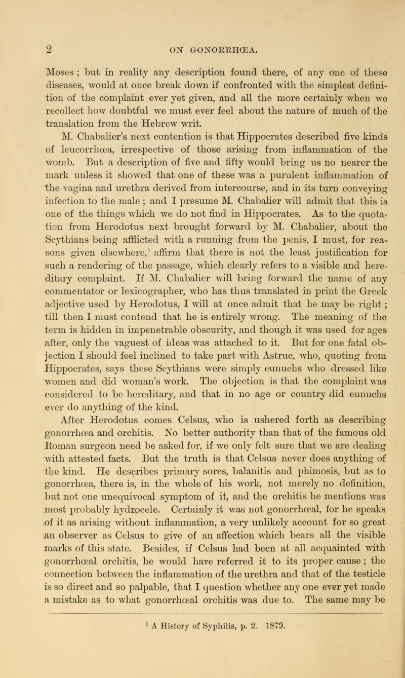 Moses ; but in realit}' any description found there, of any one of these diseases, would at once break down if confronted with the simplest defini- tion of the complaint ever yet given, and all the more certainly when we recollect how doubtful we must ever feel about the nature of much of the translation from the Hebrew writ. M. Chabalier's next contention is that Hippocrates described five kinds of leucorrhcea, irrespective of those arising from inflammation of the womb. But a description of five and fifty would bring us no nearer the mark unless it showed that one of these was a purulent inflammation of the vagina and urethra derived from intercourse, and in its turn conveying infection to the male ; and I presume M. Chabalier will admit that this is one of the things which we do not find in Hippocrates. As to the quota- tion from Herodotus next brought forward by M. Chabalier, about the Scythians being afflicted with a running from the penis, I must, for rea- sons given elsewhere,1 affirm that there is not the least justification for such a rendering of the passage, which clearly refers to a visible and here- ditary complaint. If M. Chabalier will bring forward the name of any commentator or lexicographer, who has thus translated in print the Greek adjective used by Herodotus, I will at once admit that he may be right; till then I must contend that he is entirely wrong. The meaning of the term is hidden in impenetrable obscurity, and though it was used for ages after, only the vaguest of ideas was attached to it. But for one fatal ob- jection I should feel inclined to take part with Astruc, who, quoting from Hippocrates, says these Scythians were simply eunuchs who dressed like women and did woman's work. The objection is that the complaint was considered to be hereditary, and that in no age or country did eunuchs ever do anything of the kind. After Herodotus comes Celsus, who is ushered forth as describing gonorrhoea and orchitis. No better authority than that of the famous old Boman surgeon need be asked for, if we only felt sure that we are dealing with attested facts. But the truth is that Celsus never does anything of the kind. He describes primary sores, balanitis and phimosis, but as to gonorrhoea, there is, in the whole of his work, not merely no definition, but not one unequivocal symptom of it, and the orchitis he mentions was most probably hydrocele. Certainly it was not gonorrhceal, for he speaks of it as arising without inflammation, a very unlikely account for so great an observer as Celsus to give of an affection which bears all the visible marks of this state. Besides, if Celsus had been at all acquainted with gonorrhceal orchitis, he would have referred it to its proper cause ; the connection between the inflammation of the urethra and that of the testicle is so direct and so palpable, that I question whether any one ever yet made a mistake as to what gonorrhceal orchitis was due to. The same may be 1 A History of Syphilis, p. 2. 1879.