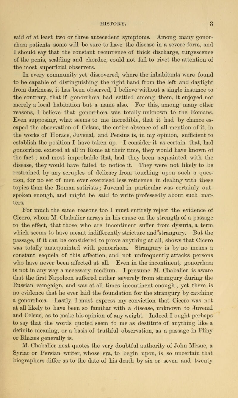 said of at least two or three antecedent symptoms. Among many gonor- rhoea patients some will be sure to have the disease in a severe form, and I should say that the constant recurrence of thick discharge, turgescence of the penis, scalding and chordee, could not fail to rivet the attention of the most superficial observers. In every community yet discovered, where the inhabitants were found to be capable of distinguishing the right hand from the left and daylight from darkness, it has been observed, I believe without a single instance to the contrary, that if gonorrhoea had settled among them, it enjoyed not merely a local habitation but a name also. For this, among many other reasons, I believe that gonorrhoea was totally unknown to the Romans. Even supjDOsing, what seems to me incredible, that it had by chance es- caped the observation of Celsus, the entire absence of all mention of it, in the works of Horace, Juvenal, and Persius is, in my opinion, sufficient to establish the position I have taken up. I consider it as certain that, had gonorrhoea existed at all in Rome at their time, they would have known of the fact ; and most improbable that, had they been acquainted with the disease, they would have failed to notice it. They were not likely to be restrained by any scruples of delicacy from touching upon such a ques- tion, for no set of men ever exercised less reticence in dealing with these topics than the Roman satirists ; Juvenal in particular was certainly out- spoken enough, and might be said to write professedly about such mat- ters. For much the same reasons too I must entirely reject the evidence of Cicero, whom M. Chabalier arrays in his cause on the strength of a passage to the effect, that those who are incontinent suffer from dysuria, a term which seems to have meant indifferently stricture and 'strangury. But the passage, if it can be considered to prove anything at all, shows that Cicero was totally unacquainted with gonorrhoea. Strangury is by no means a constant sequela Of this affection, and not unfrequently attacks persons who have never been affected at all. Even in the incontinent, gonorrhoea is not in any way a necessary medium. I j)resume M. Chabalier is aware that the first Napoleon suffered rather severely from strangury during the Russian camgaign, and was at all times incontinent enough ; yet there is no evidence that he ever laid the foundation for the strangury by catching a gonorrhoea. Lastly, I must express my conviction that Cicero was not at all likely to have been so familiar with a disease, unknown to Juvenal and Celsus, as to make his opinion of any weight. Indeed I ought perhaps to say that the words quoted seem to me as destitute of anything like a definite meaning, or a basis of truthful observation, as a passage in Pliny or Rhazes generally is. M. Chabalier next quotes the very doubtful authority of John Mesue, a Syriac or Persian writer, whose era, to begin upon, is so uncertain that biographers differ as to the date of his death by six or seven and twenty