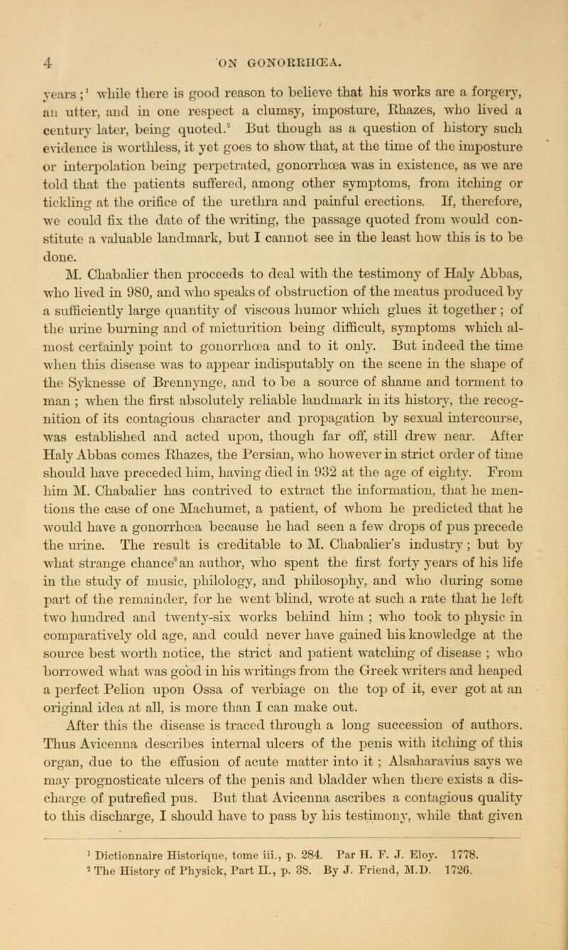 vcus ;' while there is good reason to believe that his works are a forgery, an utter, and in one respect a clumsy, imposture, Rhazes, who lived a century later, being quoted.* But though as a question of history such evidence is worthless, it yet goes to show that, at the time of the imposture or interpolation being perpetrated, gonorrhoea was in existence, as we are told that the patients suffered, among other symptoms, from itching or tickling at the orifice of the urethra and painful erections. If, therefore, we could fix the date of the writing, the passage quoted from would con- stitute a valuable landmark, but I cannot see in the least how this is to be done. M. Chabalier then proceeds to deal with the testimony of Haly Abbas, who lived in 980, and who speaks of obstruction of the meatus produced by a sufficiently large quantity of viscous humor which glues it together ; of the urine burning and of micturition being difficult, symptoms which al- most certainly point to gonorrhoea and to it only. But indeed the time when this disease was to appear indisputably on the scene in the shape of the Syknesse of Brennynge, and to be a source of shame and torment to man ; when the first absolutely reliable landmark in its history, the recog- nition of its contagious character and propagation by sexual intercourse, was established and acted upon, though far off, still drew near. After Haly Abbas comes Rhazes, the Persian, who however in strict order of time should have preceded him, having died in 932 at the age of eighty. From him M. Chabalier has contrived to extract the information, that he men- tions the case of one Machumet, a patient, of whom he predicted that he would have a gonorrhoea because he had seen a few drops of pus precede the urine. The result is creditable to M. Chabalier's industry ; but by what strange chance'an author, who spent the first forty years of his life in the study of music, philology, and philosophy, and who during some part of the remainder, for he went blind, wrote at such a rate that he left two hundred and twenty-six works behind him ; who took to physic in comparatively old age, and could never have gained his knowledge at the source best worth notice, the strict and patient watching of disease ; who borrowed what was good in his writings from the Greek writers and heaped a perfect Pelion upon Ossa of verbiage on the top of it, ever got at an original idea at all, is more than I can make out. After this the disease is traced through a long succession of authors. Thus Avicenna describes internal ulcers of the penis with itching of this organ, due to the effusion of acute matter into it ; Alsaharavius says we may prognosticate ulcers of the penis and bladder when there exists a dis- charge of putrefied pus. But that Avicenna ascribes a contagious quality to this discharge, I shoidd have to pass by his testimony, while that given 1 Dictiomiaire Historique, tome iii., p. 284. Par H. F. J. Eloy. 1778. 2 The History of Physick, Part II., p. 38. By J. Friend, M.D. 1726.