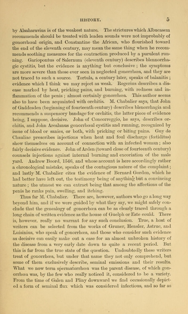 ~bj Alsaharavius is of the weakest nature. The strictures which Albucasern recommends should be treated with leaden sounds were not improbably of gonorrheal origin, and Constantine the African, who flourished toward the end of the eleventh century, may mean the same thing when he recom- mends soothing measures for the contraction produced by a purulent run- ning. Gariopontus of Salernum (eleventh century) describes blennorrha- gic cystitis, but the evidence is anything but conclusive ; the symptoms are more severe than those ever seen in neglected gonorrhoea, and they are not traced to such a source. Tortula, a century later, speaks of balanitis ; evidence which I think we may reject as weak. Kogerius describes a dis- ease marked by heat, pricking pains, and burning, with redness and in- flammation of the penis ; almost certainly gonorrhoea. This author seems also to have been acquainted with orchitis. M. Chabalier says, that John of Gaddesden (beginning of fourteenth century) describes Menorrhagia and recommends a suspensory bandage for orchitis, the latter piece of evidence being, I suppose, decisive. John of Concorreggio, he says, describes or- chitis, and John Arcalanus gonorrhceal cystitis and running, recognized by issue of blood or sanies, or both, with pricking or biting pains. Guy de Chauliac prescribes injections when heat and foul discharge (fcetiditas) show themselves on account of connection with an infected woman; also fairly decisive evidence. John of Arden (toward close of fourteenth century) counsels injections against internal burning and excoriation of the male yard. Andrew Boord, 1546, and whose account is here accordingly rather a chronological mistake, speaks of the contagious nature of the complaint; and lastly M. Chabalier cites the evidence of Bernard Gordon, which he had better have left out, the testimony being of anything but a convincing nature ; the utmost we can extract being that among the affections of the penis he ranks pain, swelling, and itching. Thus far M. Chabalier. There are, however, authors who go a long way beyond him, and if we were guided by what they say, we might safely con- clude that the genealogy of gonorrhoea can be as clearly traced through a long chain of written evidence as the house of Guelph or Este could. There is, however, really no warrant for any such conclusion. True, a host of writers can be selected from the works of Gruner, Hensler, Astruc, and Luisinius, who speak of gonorrhoea, and those who consider such evidence as decisive can easily make out a case for an almost unbroken history of the disease from a very early date down to quite a recent period. But this is far from the true state of the question. Undoubtedly these writers treat of gonorrhoea, but under that name they not only comprehend, but some of them exclusively describe, seminal emissions and their results. What we now term spermatorrhoea was the parent disease, of which gon- orrhoea was, by the few who really noticed it, considered to be a variety. From the time of Galen and Pliny downward we find occasionally depict- ed a form of seminal flux which was considered infectious, and so far as