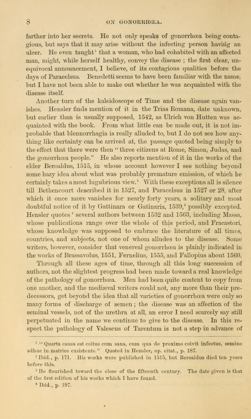 farther into her secrets. He not only sjDeaks of gonorrhoea being conta- gious, but says that it may arise without the infecting person having an ulcer. He even taught' that a woman, who had cohabited with an affected man, might, while herself healthy, convey the disease ; the first clear, un- equivocal announcement, I believe, of its contagious qualities before the days of Paracelsus. Benedetti seems to have been familiar with the name, but I have not been able to make out whether he was acquainted with the disease itself. Another turn of the kaleidoscope of Time and the disease again van- ishes. Hensler finds mention of it in the Trias Romana, date unknown, but earlier than is usually suj)posed, 1542, as Ulrich von Hutten was ac- quainted with the book. From what little can be made out, it is not im- probable that blennorrhagia is really alluded to, but I do not see how any- thing like certainty can be arrived at, the passage quoted being simply to the effect that there were then  three citizens at Rome, Simon, Judas, and the gonorrhoea people. He also reports mention of it in the works of the elder Beroaldus, 1515, in whose account however I see nothing beyond some hazy idea about what was probably premature emission, of which he certainly takes a most lugubrious view.2 With these exceptions all is silence till Bethencourt described it in 1527, and Paracelsus in 1527 or 28, after which it once more vanishes for nearly forty years, a solitary and most doubtful notice of it by Gattinara or Gatinaria, 1539,3 possibly excepted. Hensler quotes 4 several authors between 1532 and 1563, including Massa, whose publications range over the wbole of this period, and Fracastori, whose knowledge was supposed to embrace the literature of all times, countries, and subjects, not one of whom alludes to the disease. Some writers, however, consider that venereal gonorrhoea is plainly indicated in the works of Brassavolus, 1551, Fernelius, 1555, and Fallopius about 1560. Through all these ages of time, through all this long succession of authors, not the slightest progress had been made toward a real knowledge of the pathology of gonorrhoea. Men had been quite content to copy from one another, and the mediaeval writers could not, any more than their pre- decessors, get beyond the idea that all varieties of gonorrhoea were only so many forms of discharge of semen ; the disease was an affection of the seminal vessels, not of the urethra at all, an error I need scarcely say still perpetuated in the name we continue to give to the disease. In this re- spect the pathology of Valescus of Tarentum is not a step in advance of 1  Quarta causa est coitus cum sana, cum qua de proximo coivit infectus, semine adhuc in matrice exsisteute. Quoted in Hensler, op. citat., p. 187. -Ibid., p. 171. His works were published in 1515, but Beroaldus died ten years before this. 3 He flourished toward the close of the fifteenth century. The date given is that of the first edition of his works which I have found. 4 Ibid., p. 197.