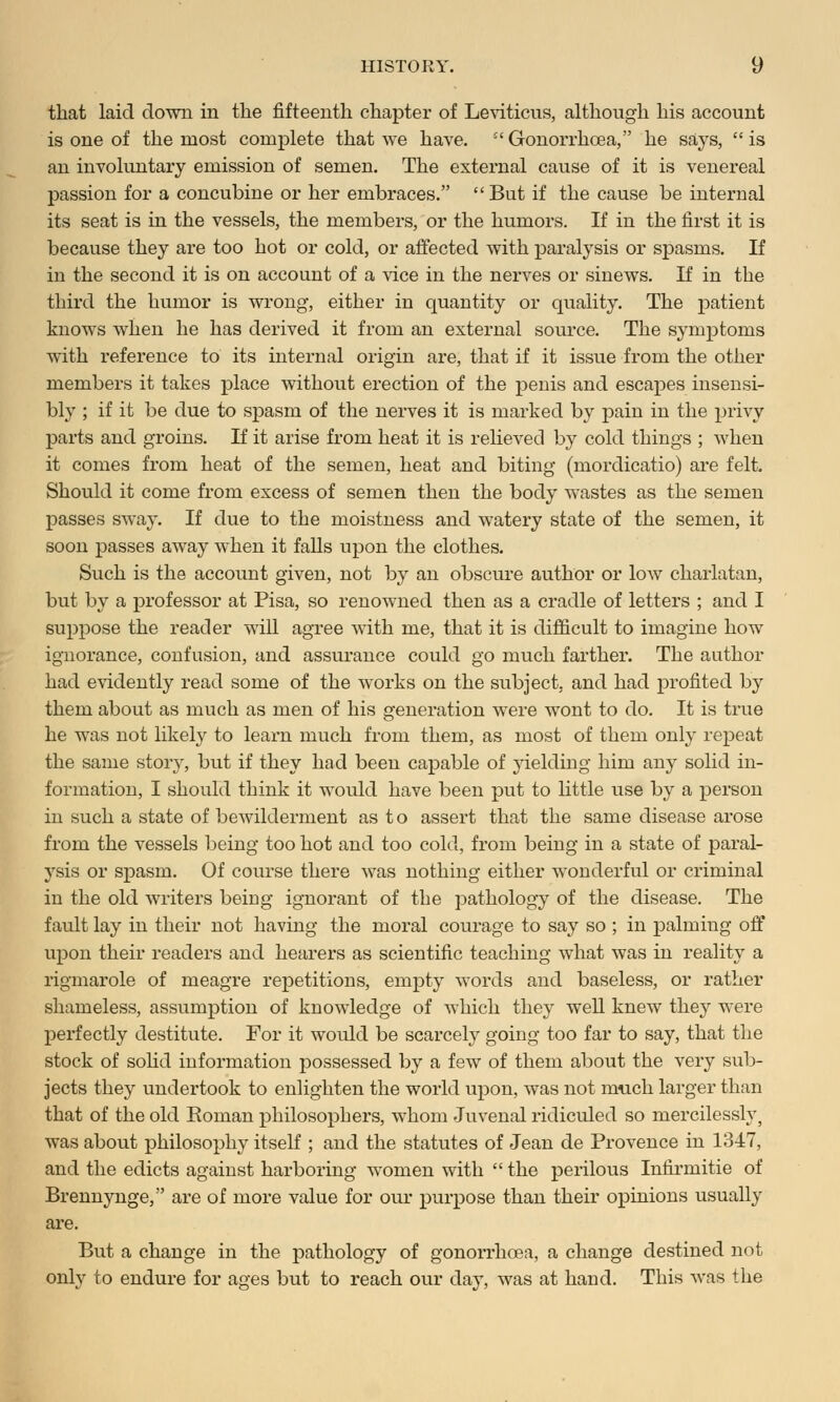 that laid down in the fifteenth chapter of Leviticus, although his account is one of the most complete that we have. Gonorrhoea, he says, is an involuntary emission of semen. The external cause of it is venereal passion for a concubine or her embraces.  But if the cause be internal its seat is in the vessels, the members, or the humors. If in the first it is because they are too hot or cold, or affected with paralysis or spasms. If in the second it is on account of a vice in the nerves or sinews. If in the third the humor is wrong, either in quantity or quality. The patient knows when he has derived it from an external source. The symptoms with reference to its internal origin are, that if it issue from the other members it takes place without erection of the penis and escapes insensi- bly ; if it be due to spasm of the nerves it is marked by pain in the privy parts and groins. If it arise from heat it is relieved by cold things ; when it comes from heat of the semen, heat and biting (mordicatio) are felt. Should it come from excess of semen then the body wastes as the semen passes sway. If due to the moistness and watery state of the semen, it soon passes away when it falls upon the clothes. Such is the account given, not by an obscure author or low charlatan, but by a professor at Pisa, so renowned then as a cradle of letters ; and I suppose the reader will agree with me, that it is difficult to imagine how ignorance, confusion, and assurance could go much farther. The author had evidently read some of the works on the subject, and had profited by them about as much as men of his generation were wont to do. It is true he was not likely to learn much from them, as most of them only repeat the same story, but if they had been capable of yielding him any solid in- formation, I should think it would have been put to little use by a person in such a state of bewilderment as to assert that the same disease arose from the vessels being too hot and too cold, from being in a state of paral- ysis or spasm. Of course there was nothing either wonderful or criminal in the old writers being ignorant of the pathology of the disease. The fault lay in their not having the moral courage to say so ; in palming off upon their readers and hearers as scientific teaching what was in reality a rigmarole of meagre repetitions, empty words and baseless, or rather shameless, assumption of knowledge of which they well knew they were perfectly destitute. For it would be scarcely going too far to say, that the stock of solid information possessed by a few of them about the very sub- jects they undertook to enlighten the world upon, was not much larger than that of the old Roman philosophers, whom Juvenal ridiculed so mercilessly, was about philosophy itself ; and the statutes of Jean de Provence in 13-47, and the edicts against harboring women with  the perilous Infirmitie of Brennynge, are of more value for our purpose than their opinions usually are. But a change in the pathology of gonorrhoea, a change destined not only to endure for ages but to reach our day, was at hand. This was the