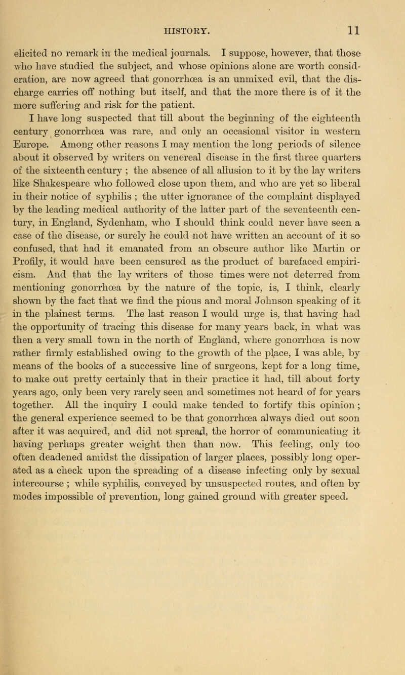 elicited no remark in the medical journals. I suppose, however, that those who have studied the subject, and whose opinions alone are worth consid- eration are now agreed that gonorrhoea is an unmixed evil, that the dis- charge carries off nothing but itself, and that the more there is of it the more suffering and risk for the patient. I have long suspected that till about the beginning of the eighteenth century gonorrhoea was rare, and only an occasional visitor in western Europe. Among other reasons I may mention the long periods of silence about it observed by writers on venereal disease in the first three quarters of the sixteenth century ; the absence of all allusion to it by the lay writers like Shakespeare who foUowed close upon them, and who are yet so liberal in their notice of syphilis ; the utter ignorance of the complaint displayed by the leading medical authority of the latter part of the seventeenth cen- tury, in England, Sydenham, who I should think could never have seen a case of the disease, or surely he could not have written an account of it so confused, that had it emanated from an obscure author like Martin or Profily, it would have been censured as the product of barefaced empiri- cism. And that the lay writers of those times were not deterred from mentioning gonorrhoea by the nature of the topic, is, I think, clearly shown by the fact that Ave find the pious and moral Johnson speaking of it in the plainest terms. The last reason I would urge is, that having had the opportunity of tracing this disease for many years back, in what was then a veiy small town in the north of England, where gonorrhoea is now rather firmly established owing to the growth of the place, I was able, by means of the books of a successive line of surgeons, kept for a long time, to make out pretty certainly that in their practice it had, till about forty years ago, only been very rarely seen and sometimes not heard of for years together. All the inquiry I could make tended to fortify this opinion ; the general experience seemed to be that gonorrhoea always died out soon after it was acquired, and did not spread, the horror of communicating it having perhaps greater weight then than now. This feeling, only too often deadened amidst the dissipation of larger places, possibly long oper- ated as a check upon the spreading of a disease infecting only by sexual intercourse ; while syphilis, conveyed by unsuspected routes, and often by modes impossible of prevention, long gained ground with greater speed.