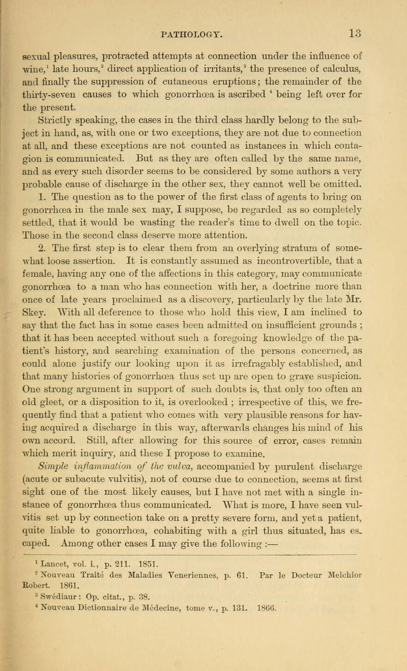 sexual pleasures, protracted attempts at connection under the influence of wine,1 late hours,2 direct application of irritants,3 the presence of calculus, and finally the suppression of cutaneous eruptions; the remainder of the thirty-seven causes to which gonorrhoea is ascribed 4 being left over for the present. ►Strictly speaking, the cases in the third class hardly belong to the sub- ject in hand, as, with one or two exceptions, they are not due to connection at all, and these exceptions are not counted as instances in which conta- gion is communicated. But as they are often called by the same name, and as every such disorder seems to be considered by some authors a very probable cause of discharge in the other sex, they cannot well be omitted. 1. The question as to the power of the first class of agents to bi'ing on gonorrhoea in the male sex may, I suppose, be regarded as so completely settled, that it would be wasting the reader's time to dwell on the topic. Those in the second class deserve more attention. 2. The first step is to clear them from an overlying stratum of some- what loose assertion. It is constantly assumed as incontrovertible, that a female, having any one of the affections in this category, may communicate gonorrhoea to a man who has connection with her, a doctrine more than once of late years proclaimed as a discovery, particularly by the late Mr. Skey. With all deference to those who hold this view, I am inclined to say that the fact has in some cases been admitted on insufficient grounds ; that it has been accepted without such a foregoing knowledge of the pa- tient's history, and searching examination of the persons concerned, as could alone justify our looking upon it as irrefragably established, and that many histories of gonorrhoea thus set up are open to grave suspicion. One strong argument in support of such doubts is, that only too often an old gleet, or a disposition to it, is overlooked ; irrespective of this, we fre- quently find that a patient who comes with very plausible reasons for hav- ing acquired a discharge in this way, afterwards changes his mind of his own accord. Still, after allowing for this source of error, cases remain which merit inquiry, and these I proj^ose to examine. Simple inflammation of the vulva, accompanied by purulent discharge (acute or subacute vulvitis), not of course due to connection, seems at first sight one of the most likely causes, but I have not met with a single in- stance of gonorrhoea thus communicated. What is more, I have seen vul- vitis set up by connection take on a pretty severe form, and yet a patient, quite liable to gonorrhoea, cohabiting with a girl thus situated, has es. caped. Among other cases I may give the following :— 1 Lancet, vol. i., p. 211. 1851. ■ Xouveau Traite des Maladies Veneriennes, p. 61. Par le Docteur Melcliior Robert. 1861. 3Swediaur: Op. citat., p. 38. 4 Nouveau Dictionnaire de Mcdecine, tome v., p. 131. 1806.