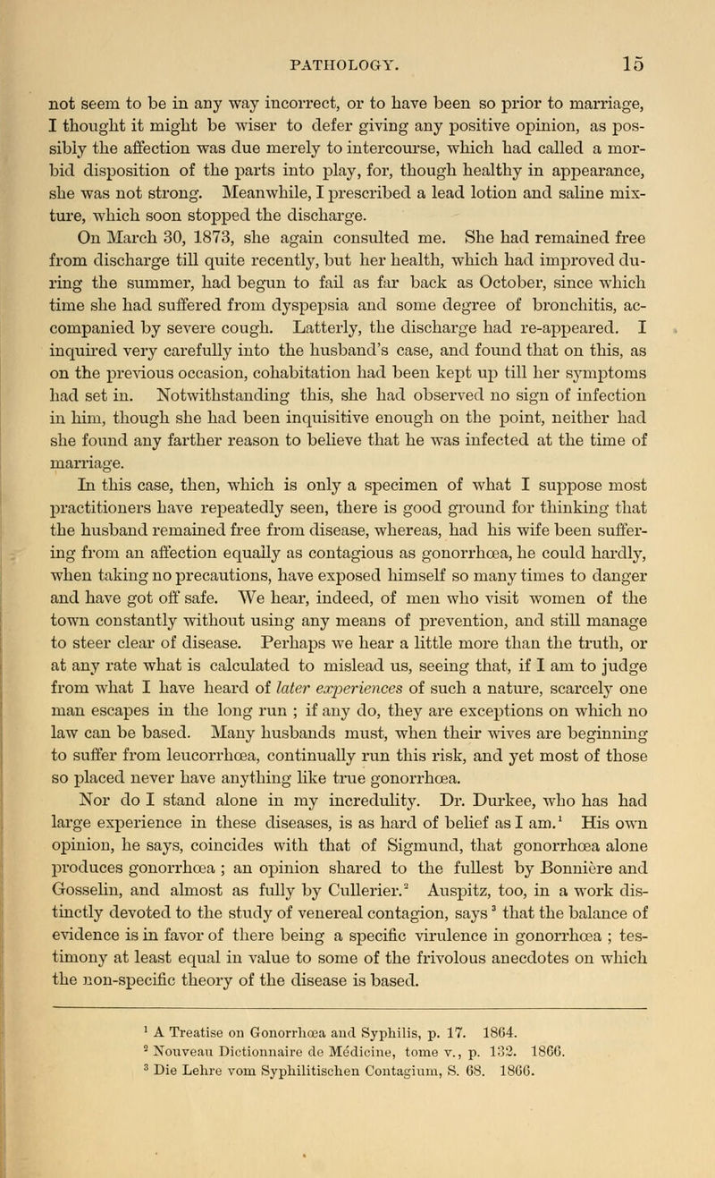 not seem to be in any way incorrect, or to have been so prior to marriage, I thought it might be wiser to defer giving any positive opinion, as pos- sibly the affection was due merely to intercourse, which had called a mor- bid disposition of the parts into play, for, though healthy in appearance, she was not strong. Meanwhile, I prescribed a lead lotion and saline mix- ture, which soon stopped the discharge. On March 30, 1873, she again consulted me. She had remained free from discharge till quite recently, but her health, which had improved du- ring the summer, had begun to fail as far back as Octobex1, since which time she had suffered from dyspepsia and some degree of bronchitis, ac- companied by severe cough. Latterly, the discharge had re-appeared. I inquired very carefully into the husband's case, and found that on this, as on the previous occasion, cohabitation had been kept up till her symptoms had set in. Notwithstanding this, she had observed no sign of infection in him, though she had been inquisitive enough on the point, neither had she found any farther reason to believe that he was infected at the time of marriage. In this case, then, which is only a specimen of what I suppose most practitioners have repeatedly seen, there is good ground for thinking that the husband remained free from disease, whereas, had his wife been suffer- ing from an affection equally as contagious as gonorrhoea, he could hardly, when taking no precautions, have exposed himself so many times to danger and have got off safe. We hear, indeed, of men who visit women of the town constantly without using any means of jorevention, and still manage to steer clear of disease. Perhaps we hear a little more than the truth, or at any rate what is calculated to mislead us, seeing that, if I am to judge from what I have heard of later experiences of such a nature, scarcely one man escapes in the long run ; if any do, they are exceptions on which no law can be based. Many husbands must, when their wives are beginning to suffer from leucorrhcea, continually run this risk, and yet most of those so placed never have anything like true gonorrhoea. Nor do I stand alone in my incredulity. Dr. Durkee, who has had large experience in these diseases, is as hard of belief as I am.1 His own opinion, he says, coincides with that of Sigmund, that gonorrhoea alone produces gonorrhoea ; an opinion shared to the fullest by Bonnie-re and Gosselin, and almost as fully by Cullerier.'2 Auspitz, too, in a work dis- tinctly devoted to the study of venereal contagion, says3 that the balance of evidence is in favor of there being a specific virulence in gonorrhoea ; tes- timony at least equal in value to some of the frivolous anecdotes on which the non-specific theory of the disease is based. 1 A Treatise on Gonorrhoea and Syphilis, p. 17. 1864. 2 Nouvean Dictionnaire de Medicine, tome v., p. 132. 18CG. 3 Die Lehre voin Syphilitischen Contagium, S. 68. 1866.