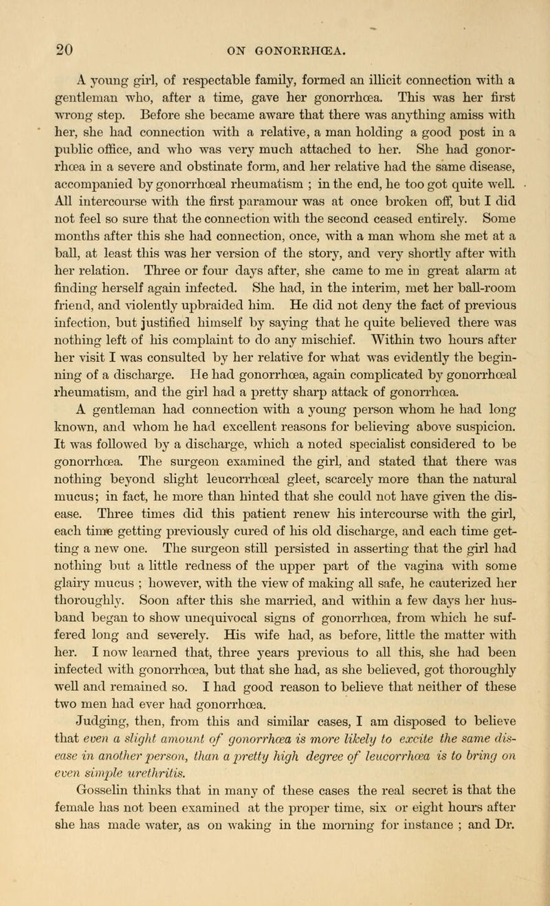 A young girl, of respectable family, formed an illicit connection with a gentleman who, after a time, gave her gonorrhoea. This was her first wrong step. Before she became aware that there was anything amiss with her, she had connection with a relative, a man holding a good post in a public office, and who was very much attached to her. She had gonor- rhoea in a severe and obstinate form, and her relative had the same disease, accompanied by gonorrhceal rheumatism ; in the end, he too got quite well. All intercourse with the first paramour was at once broken off, but I did not feel so sure that the connection with the second ceased entirely. Some months after this she had connection, once, with a man whom she met at a ball, at least this was her version of the story, and very shortly after with her relation. Three or four days after, she came to me in great alarm at finding herself again infected. She had, in the interim, met her ball-room friend, and violently upbraided him. He did not deny the fact of previous infection, but justified himself by saying that he quite believed there was nothing left of his complaint to do any mischief. Within two hours after her visit I was consulted by her relative for what was evidently the begin- ning of a discharge. He had gonorrhoea, again complicated by gonorrhceal rheumatism, and the girl had a pretty sharp attack of gonorrhoea. A gentleman had connection with a young person whom he had long known, and whom he had excellent reasons for believing above suspicion. It was followed by a discharge, which a noted specialist considered to be gonorrhoea. The surgeon examined the girl, and stated that there was nothing beyond slight leucorrhceal gleet, scarcely more than the natural mucus; in fact, he more than hinted that she could not have given the dis- ease. Three times did this patient renew his intercourse with the girl, each time getting previously cured of his old discharge, and each time get- ting a new one. The surgeon still persisted in asserting that the girl had nothing but a little redness of the upper part of the vagina with some glairy mucus ; however, with the view of making all safe, he cauterized her thoroughly. Soon after this she married, and within a few days her hus- band began to show unequivocal signs of gonorrhoea, from which he suf- fered long and severely. His wife had, as before, little the matter with her. I now learned that, three years previous to all this, she had been infected with gonorrhoea, but that she had, as she believed, got thoroughly well and remained so. I had good reason to believe that neither of these two men had ever had gonorrhoea. Judging, then, from this and similar cases, I am disposed to believe that even a slight amount of gonorrhoea is more likely to excite the same dis- ease in another person, than a pretty high degree of leucorrhoea is to bring on even simjile urethritis. Gosselin thinks that in many of these cases the real secret is that the female has not been examined at the proper time, six or eight hours after she has made water, as on waking in the morning for instance ; and Dr.