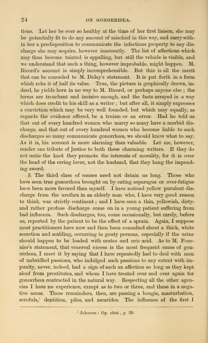 tions. Let her be ever so healthy at the time of her first liaison, she may be potentially fit to do any amount of mischief in this way, and carry with- in her a predisposition to communicate the infectious property to any dis- charge she may acquire, however innocently. The list of affections which may thus become tainted is appalling, but still the vehicle is visible, and we understand that such a thing, however improbable, might happen. M. Ricord's account is simply incomprehensible. But this is all the merit that can be conceded to M. Diday's statement. It is put forth in a form which robs it of half its value. True, the picture is graphically drawn, in- deed, he yields here in no way to M. Ricord, or perhaps anyone else ; the terms are trenchant and incisive enough, and the facts arrayed in a way which does credit to his skill as a writer ; but after all, it simply expresses a conviction which may be very well founded, but which may equally, as regards the evidence offered, be a truism or an error. Had he told us that out of every hundred women who marry so many have a morbid dis- charge, and that out of every hundred women who become liable to such discharges so many communicate gonorrhoea, we should know what to say. As it is, his account is more alarming than valuable. Let me, however, render one tribute of justice to both these charming writers. If they do not untie the knot they promote the interests of morality, for it is over the head of the erring lover, not the husband, that they hang the impend- ing sword. 3. The third class of causes need not detain us long. Those who have seen true gonorrhoea brought on by eating asparagus or over-fatigue have been more favored than myself. I have noticed yellow purulent dis- charge from the urethra in an elderly man who, I have very good reason to think, was strictly continent; and I have seen a thin, yellowish, dirty > and rather profuse discharge come on in a young patient suffering from bad influenza. Such discharges, too, come occasionally, but rarely, before us, reported by the patient to be the effect of a sprain. Again, I suppose most practitioners have now and then been consulted about a thick, white secretion and scalding, occurring in gouty persons, especially if the urine should happen to be loaded with urates and uric acid. As to M. Four- nier's statement, that venereal excess is the most frequent cause of gon- orrhoea, I meet it by saying that I have repeatedly had to deal with men of unbridled passions, who indulged such passions to any extent with im- punity, never, indeed, had a sign of such an affection so long as they kept aloof from prostitutes, and whom I have treated over and over again for gonorrhoea contracted in the natural way. Respecting all the other agen- cies I have no experience, except as to two or three, and these in a nega- tive sense. These remainders, then, are passing a bougie, masturbation, scrofula,1 dentition, piles, and ascarides. The influence of the first I Johnson : Op. citat., p 39.