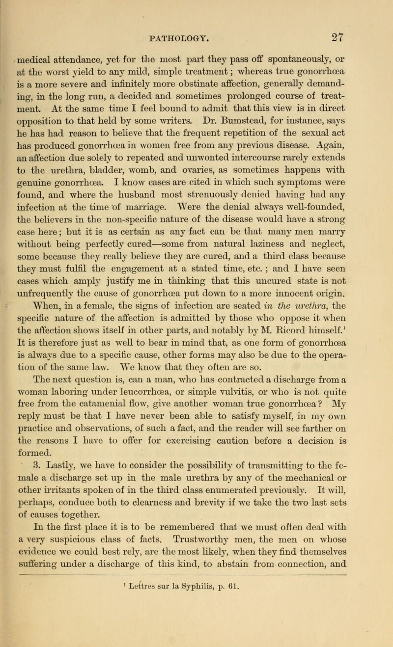 medical attendance, yet for the most part they pass off spontaneously, or at the worst yield to any mild, simple treatment; whereas true gonorrhoea is a more severe and infinitely more obstinate affection, generally demand- ing, in the long run, a decided and sometimes prolonged course of treat- ment. At the same time I feel bound to admit that this view is in direct opposition to that held by some writers. Dr. Bumstead, for instance, says he has had reason to believe that the frequent repetition of the sexual act has produced gonorrhoea in women free from any previous disease. Again, an affection due solely to repeated and unwonted intercourse rarely extends to the urethra, bladder, womb, and ovaries, as sometimes happens with genuine gonorrhoea. I know cases are cited in which such symptoms were found, and where the husband most strenuously denied having had any infection at the time of marriage. Were the denial always well-founded, the believers in the non-specific nature of the disease would have a strong case here; but it is as certain as any fact can be that many men marry without being perfectly cured—some from natural laziness and neglect, some because they really believe they are cured, and a third class because they must fulfil the engagement at a stated time, etc. ; and I have seen cases which amply justify me in thinking that this uncured state is not unfrequently the cause of gonorrhoea put down to a more innocent origin. When, in a female, the signs of infection are seated in the urethra, the specific nature of the affection is admitted by those who oppose it when the affection shows itself in other parts, and notably b}r M. Ricord himself.1 It is therefore just as well to bear in mind that, as one form of gonorrhoea is always due to a specific cause, other forms may also be due to the opera- tion of the same law. We know that they often are so. The next question is, can a man, who has contracted a discharge from a woman laboring under leucorrhcea, or simple vulvitis, or who is not quite free from the catamenial flow, give another woman true gonorrhoea ? My reply must be that I have never been able to satisfy myself, in my own practice and observations, of such a fact, and the reader will see farther on the reasons I have to offer for exercising caution before a decision is formed. 3. Lastly, we have to consider the possibility of transmitting to the fe- male a discharge set up in the male urethra by any of the mechanical or other irritants spoken of in the third class enumerated previously. It will, perhaps, conduce both to clearness and brevity if we take the two last sets of causes together. In the first place it is to be remembered that we must often deal with a very suspicious class of facts. Trustworthy men, the men on whose evidence we could best rely, are the most likely, when they find themselves suffering under a discharge of this kind, to abstain from connection, and 1 Lettres sur la Syphilis, p. 61.