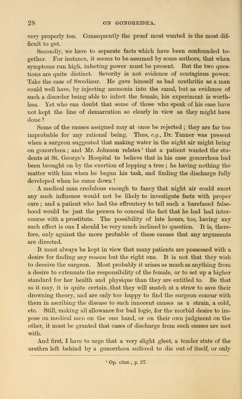 very properly too. Consequently the proof most wanted is the most dif- ficult to get. Secondly, we have to separate facts which have been confounded to- gether. For instance, it seems to be assumed by some authors, that when symptoms run high, infecting power must be present. But the two ques- tions are quite distinct. Severity is not evidence of contagious power. Take the case of Swediaur. He gave himself as bad urethritis as a man could well have, by injecting ammonia into the canal, but as evidence of such a disorder being able to infect the female, his experiment is worth- less. Yet who can doubt that some of those who speak of his case have not kept the line of demarcation so clearly in view as they might have done ? Some of the causes assigned may at once be rejected ; they are far too improbable for any rational being. Thus, e.g., Dr. Tanner was present when a surgeon suggested that making water in the night air might bring on gonorrhoea; and Mr. Johnson relates' that a patient wanted the stu- dents at St. George's Hospital to believe that in his case gonorrhoea had been brought on by the exertion of lopping a tree ; he having nothing the matter with him when he began his task, and finding the discharge fully developed when he came down ! A medical man credulous enough to fancy that night air could exert any such influence would not be likely to investigate facts with proper care ; and a patient who had the effrontery to tell such a barefaced false- hood would be just the person to conceal the fact that he had had inter- course with a prostitute. The possibility of late hours, too, having any such effect is one I should be very much inclined to question. It is, there- fore, only against the more probable of these causes that any arguments are directed. It must always be kept in view that many patients are possessed with a desire for finding any reason but the right one. It is not that they wish to deceive the surgeon. Most probably it arises as much as anything from a desire to extenuate the responsibility of the female, or to set up a higher standard for her health and physique than they are entitled to. Be that as it may, it is quite certain ^ that they will snatch at a straw to save their drowning theory, and are only too happy to find the surgeon concur with them in ascribing the disease to such innocent causes as a strain, a cold, etc. Still, making all allowance for bad logic, for the morbid desire to im- j>ose on medical men on the one hand, or on their own judgment on the other, it must be granted that cases of discharge from such causes are met with. And first, I have to urge that a very slight gleet, a tender state of the urethra left behind by a gonorrhoea suffered to die out of itself, or only