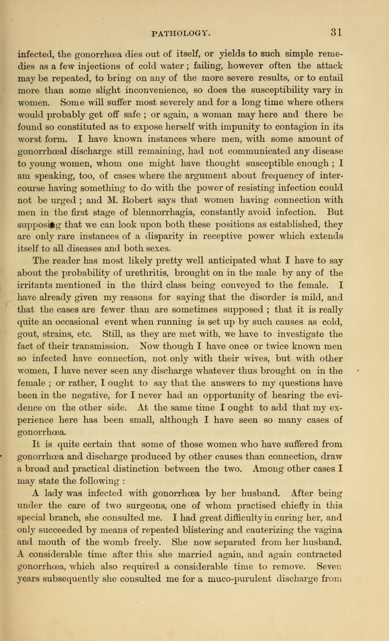 infected, the gonorrhoea dies out of itself, or yields to such simple reme- dies as a few injections of cold water ; failing, however often the attack may be repeated, to bring on any of the more severe results, or to entail more than some slight inconvenience, so does the susceptibility vary in women. Some will suffer most severely and for a long time where others would probably get off safe ; or again, a woman may here and there be found so constituted as to exjDose herself with impunity to contagion in its worst form. I have known instances where men, with some amount of gonorrhoeal discharge still remaining, had not communicated any disease to young women, whom one might have thought susceptible enough ; I am speaking, too, of cases where the argument about frequency of inter- course having something to do with the power of resisting infection could not be urged ; and M. Robert says that women having connection with men in the first stage of blennorrhagia, constantly avoid infection. But supposing that we can look upon both these positions as established, they are only rare instances of a disparity in receptive power which extends itself to all diseases and both sexes. The reader has most likely pretty well anticipated what I have to say about the probability of urethritis, brought on in the male by any of the irritants mentioned in the third class being conveyed to the female. I have already given my reasons for saying that the disorder is mild, and that the cases are fewer than are sometimes supposed ; that it is really quite an occasional event when running is set up by such causes as cold, gout, strains, etc. Still, as they are met with, we have to investigate the fact of their transmission. Now though I have once or twice known men so infected have connection, not only with their wives, but with other women, I have never seen any discharge whatever thus brought on in the female ; or rather, I ought to say that the answers to my questions have been in the negative, for I never had an opportunity of hearing the evi- dence on the other side. At the same time I ought to add that my ex- perience here has been small, although I have seen so many cases of gonorrhoea. It is quite certain that some of those women who have suffered from gonorrhoea and discharge produced by other causes than connection, draw a broad and practical distinction between the two. Among other cases I may state the following : A lady was infected with gonorrhoea by her husband. After being under the care of two surgeons, one of whom practised chiefly in this special branch, she consulted me. I had great difficulty in curing her, and only succeeded by means of repeated blistering and cauterizing the vagina and mouth of the womb freely. She now separated from her husband. A considerable time after this she married again, and again contracted gonorrhoea, which also required a considerable time to remove. Sever, years subsequently she consulted me for a muco-purulent discharge from