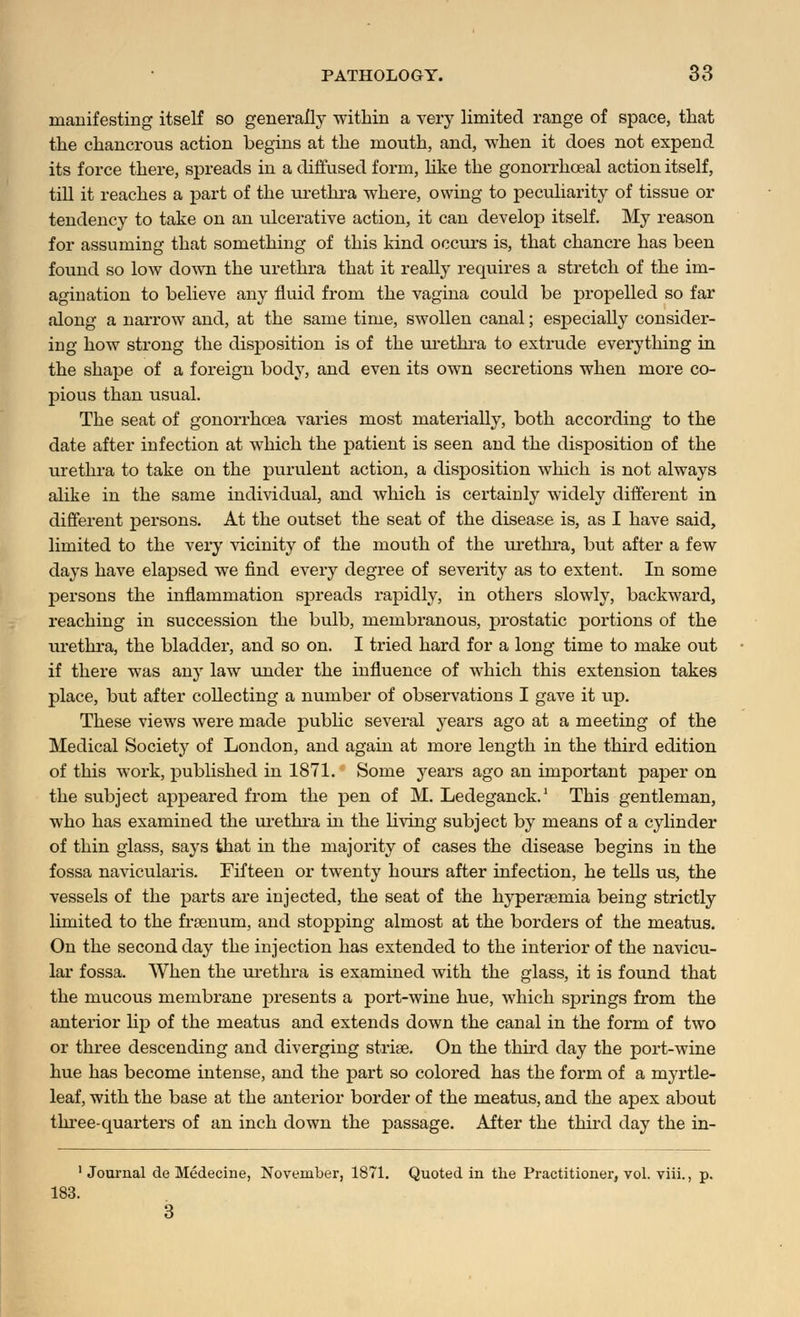 manifesting itself so generally within a very limited range of space, that the chancrous action begins at the mouth, and, when it does not expend its force there, spreads in a diffused form, like the gonorrheal action itself, till it reaches a part of the urethra where, owing to peculiarity of tissue or tendency to take on an ulcerative action, it can develop itself. My reason for assuming that something of this kind occurs is, that chancre has been found so low down the urethra that it really requires a stretch of the im- agination to believe any fluid from the vagina could be propelled so far along a narrow and, at the same time, swollen canal; especially consider- ing how strong the disposition is of the urethra to extrude everything in the shape of a foreign body, and even its own secretions when more co- pious than usual. The seat of gonorrhoea varies most materially, both according to the date after infection at which the patient is seen and the disposition of the urethra to take on the purulent action, a disposition which is not always alike in the same individual, and which is certainly widely different in different persons. At the outset the seat of the disease is, as I have said, limited to the very vicinity of the mouth of the urethra, but after a few days have elapsed we find every degree of severity as to extent. In some persons the inflammation spreads rapidly, in others slowly, backward, reaching in succession the bulb, membranous, prostatic portions of the urethra, the bladder, and so on. I tried hard for a long time to make out if there was any law under the influence of which this extension takes place, but after collecting a number of observations I gave it up. These views were made public several years ago at a meeting of the Medical Society of London, and again at more length in the third edition of this work, published in 1871. Some years ago an important paper on the subject appeared from the pen of M. Ledeganck.1 This gentleman, who has examined the urethra in the living subject by means of a cylinder of thin glass, says that in the majority of cases the disease begins in the fossa navicularis. Fifteen or twenty hours after infection, he tells us, the vessels of the parts are injected, the seat of the hyperemia being strictly limited to the frsenum, and stopping almost at the borders of the meatus. On the second day the injection has extended to the interior of the navicu- lar fossa. When the urethra is examined with the glass, it is found that the mucous membrane presents a port-wine hue, which springs from the anterior lip of the meatus and extends down the canal in the form of two or three descending and diverging striae. On the thud day the port-wine hue has become intense, and the part so colored has the form of a myrtle- leaf, with the base at the anterior border of the meatus, and the apex about three-quarters of an inch down the passage. After the third day the in- 1 Journal de Medecine, November, 1871. Quoted in the Practitioner, vol. viii., p. 183. 3