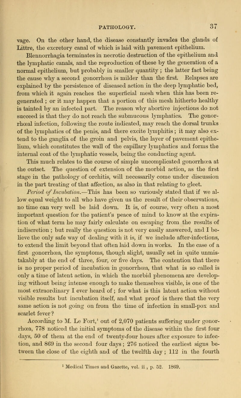 vage. On the other hand, the disease constantly invades the glands of Littre, the excretory canal of which is laid with pavement epithelium. Blennorrhagia terminates in necrotic destruction of the epithelium and the lymphatic canals, and the reproduction of these by the generation of a normal epithelium, but probably in smaller quantity ; the latter fact being the cause why a second gonorrhoea is milder than the first. Eelapses are explained by the persistence of diseased action in the deep lymphatic bed, from which it again reaches the superficial mesh when this has been re- generated ; or it may happen that a portion of this mesh hitherto healthy is tainted by an infected part. The reason why abortive injections do not succeed is that they do not reach the submucous lymphatics. The gonor- rhceal infection, following the route indicated, may reach the dorsal trunks of the lymphatics of the penis, and there excite lymphitis ; it may also ex- tend to the ganglia of the groin and pelvis, the layer of pavement epithe- lium, which constitutes the wall of the capillary lymphatics and forms the internal coat of the lymphatic vessels, being the conducting agent. This much relates to the course of simple uncomplicated gonorrhoea at the outset. The question of extension of the morbid action, as the first stage in the pathology of orchitis, will necessarily come under discussion in the part treating of that affection, as also in that relating to gleet. Period of Incubation.—This has been so variously stated that if we al- low equal weight to all who have given us the result of their observations, no time can very well be laid down. It is, of course, very often a most important question for the patient's peace of mind to know at the expira- tion of what term he may fairly calculate on escaping from the results of indiscretion ; but really the question is not very easily answered, and I be- lieve the only safe way of dealing with it is, if we include after-infections, to extend the limit beyond that often laid down in works. In the case of a first gonorrhoea, the symptoms, though slight, usually set in quite unmis- takably at the end of three, four, or five days. The contention that there is no proper period of incubation in gonorrhoea, that what is so called is only a time of latent action, in which the morbid phenomena are develop- ing without being intense enough to make themselves visible, is one of the most extraordinary I ever heard of ; for what is this latent action without visible results but incubation itself, and what proof is there that the very same action is not going on from the time of infection in small-pox and scarlet fever ? According to M. Le Fort,1 out of 2,070 patients suffering under gonor- rhoea, 778 noticed the initial symptoms of the disease within the first four days, 50 of them at the end of twenty-four hours after exposure to infec- tion, and 869 in the second four days; 276 noticed the earliest signs be- tween the close of the eighth and of the twelfth day ; 112 in the fourth 1 Medical Times and Gazette, vol. ii , p. 52. 1869.