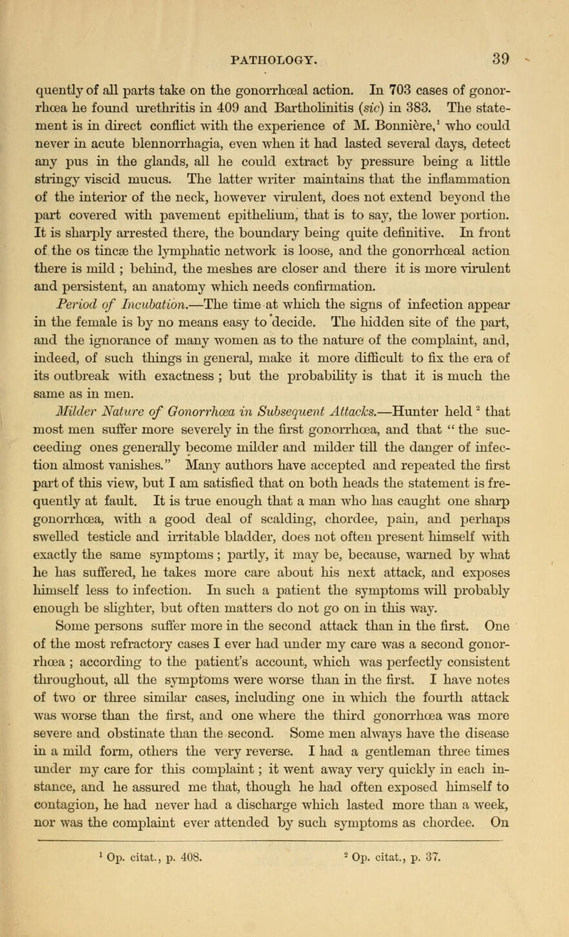 quently of all parts take on the gonorrhoeal action. In 703 cases of gonor- rhoea he found urethritis in 409 and Bartholinitis (sic) in 383. The state- ment is in direct conflict with the experience of M. Bonniere,1 who could never in acute blennorrhagia, even when it had lasted several days, detect any pus in the glands, all he could extract by pressure being a little stringy viscid mucus. The latter writer maintains that the inflammation of the interior of the neck, however virulent, does not extend beyond the part covered with pavement epithehum, that is to say, the lower portion. It is sharply arrested there, the boundary being quite definitive. In front of the os tincse the lymphatic network is loose, and the gonorrhoeal action there is mild ; behind, the meshes are closer and there it is more virulent and persistent, an anatomy which needs confirmation. Period of Incubation.—The time at which the signs of infection appear in the female is by no means easy to decide. The hidden site of the part, and the ignorance of many women as to the nature of the complaint, and, indeed, of such things in general, make it more difficult to fix the era of its outbreak with exactness ; but the probability is that it is much the same as in men. Milder Nature of Gonorrhoea in Subsequent Attacks.—Hunter held 2 that most men suffer more severely in the first gonorrhoea, and that  the suc- ceeding ones generally become milder and milder till the danger of infec- tion almost vanishes. Many authors have accepted and repeated the first part of this view, but I am satisfied that on both heads the statement is fre- quently at fault. It is true enough that a man who has caught one sharp gonorrhoea, with a good deal of scalding, chordee, pain, and perhaps sweUed testicle and irritable bladder, does not often present himself with exactly the same symptoms; partly, it may be, because, warned by what he has suffered, he takes more care about his next attack, and exposes himself less to infection. In such a patient the symptoms will probably enough be slighter, but often matters do not go on in this way. Some persons suffer more in the second attack than in the first. One of the most refractory cases I ever had under my care was a second gonor- rhoea ; according to the patient's account, which was perfectly consistent throughout, all the symptoms were worse than in the first. I have notes of two or three similar cases, including one in which the fourth attack was worse than the first, and one where the third gonorrhoea was more severe and obstinate than the second. Some men always have the disease in a mild form, others the very reverse. I had a gentleman three times under my care for this complaint; it went away very quickly in each in- stance, and he assured me that, though he had often exposed himself to contagion, he had never had a discharge which lasted more than a week, nor was the complaint ever attended by such symptoms as chordee. On 1 Op. citat., p. 408. 2 Op. citat, p. 37.