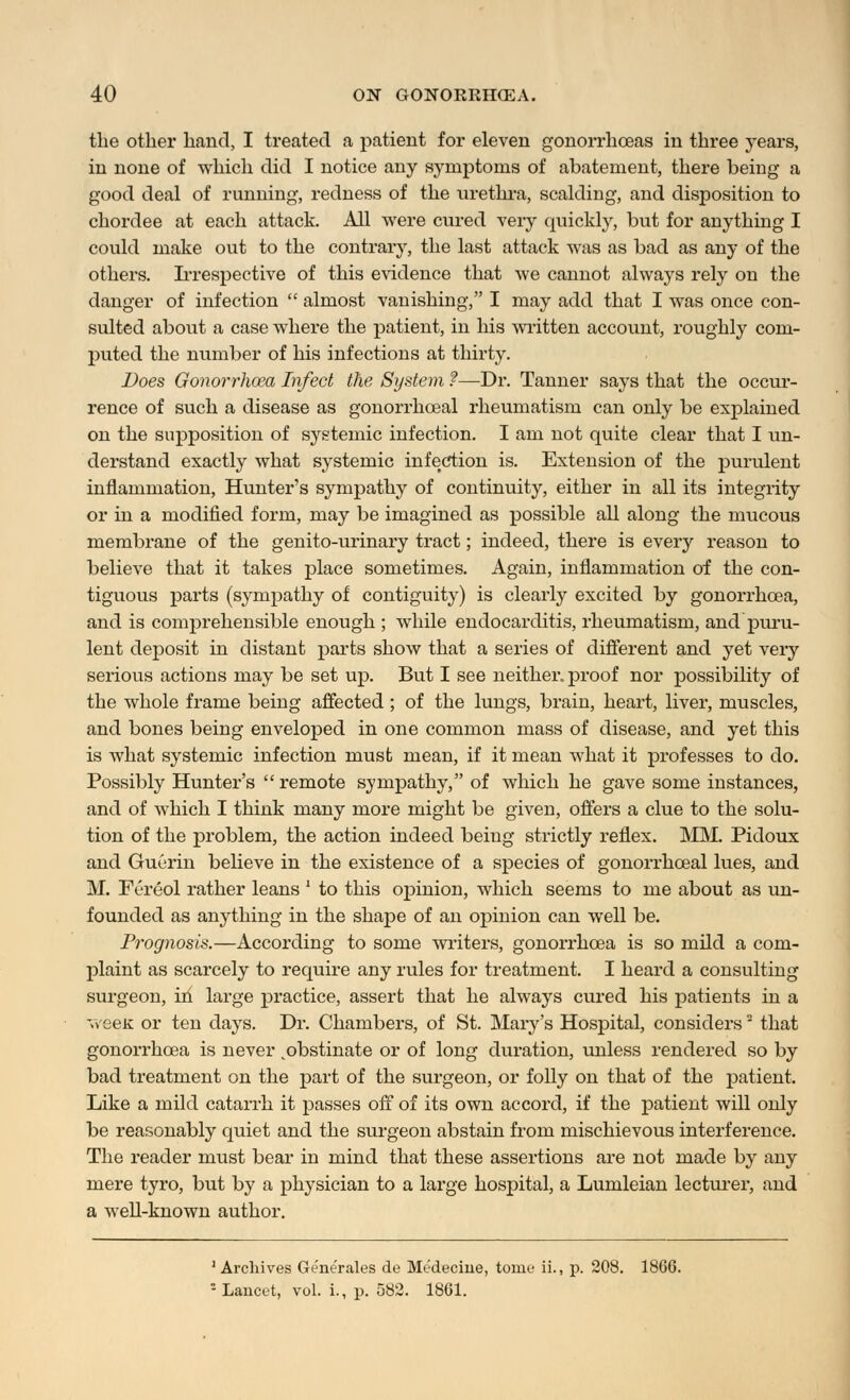 the other hand, I treated a patient for eleven gonorrhoeas in three years, in none of which did I notice any symptoms of abatement, there being a good deal of running, redness of the urethra, scalding, and disposition to chordee at each attack. All were cured very quickly, but for anything I could make out to the contrary, the last attack was as bad as any of the others. Irrespective of this evidence that we cannot always rely on the danger of infection  almost vanishing, I may add that I was once con- sulted about a case where the patient, in his written account, roughly com- puted the number of his infections at thirty. Does Gonorrhoea Infect the System ?—Di\ Tanner says that the occur- rence of such a disease as gonorrhceal rheumatism can only be explained on the supposition of systemic infection. I am not quite clear that I un- derstand exactly what systemic infection is. Extension of the purulent inflammation, Hunter's sympathy of continuity, either in all its integrity or in a modified form, may be imagined as possible all along the mucous membrane of the genito-urinary tract; indeed, there is every reason to believe that it takes place sometimes. Again, inflammation of the con- tiguous parts (sympathy of contiguity) is clearly excited by gonorrhoea, and is comprehensible enough ; while endocarditis, rheumatism, and puru- lent deposit in distant parts show that a series of different and yet very serious actions may be set up. But I see neither, proof nor possibility of the whole frame being affected; of the lungs, brain, heart, liver, muscles, and bones being enveloped in one common mass of disease, and yet this is what systemic infection must mean, if it mean what it professes to do. Possibly Hunter's  remote sympathy, of which he gave some instances, and of which I think many more might be given, offers a clue to the solu- tion of the problem, the action indeed being strictly reflex. MM. Pidoux and Guerin believe in the existence of a species of gonorrhceal lues, and M. Fereol rather leans ' to this opinion, which seems to me about as un- founded as anything in the shape of an opinion can well be. Prognosis.—According to some writers, gonorrhoea is so mild a com- plaint as scarcely to require any rules for treatment. I heard a consulting surgeon, in large practice, assert that he always cured his patients in a veeK or ten days. Dr. Chambers, of St. Mary's Hospital, considers that gonorrhoea is never ^obstinate or of long duration, unless rendered so by bad treatment on the part of the surgeon, or folly on that of the patient. Like a mild catarrh it passes off of its own accord, if the patient will only be reasonably quiet and the surgeon abstain from mischievous interference. The reader must bear in mind that these assertions are not made by any mere tyro, but by a physician to a large hospital, a Lumleian lecturer, and a well-known author. 1 Archives Ge'ne'rales de Medecine, tome ii., p. 208. 1866. : Lancet, vol. i., p. 582. 1861.