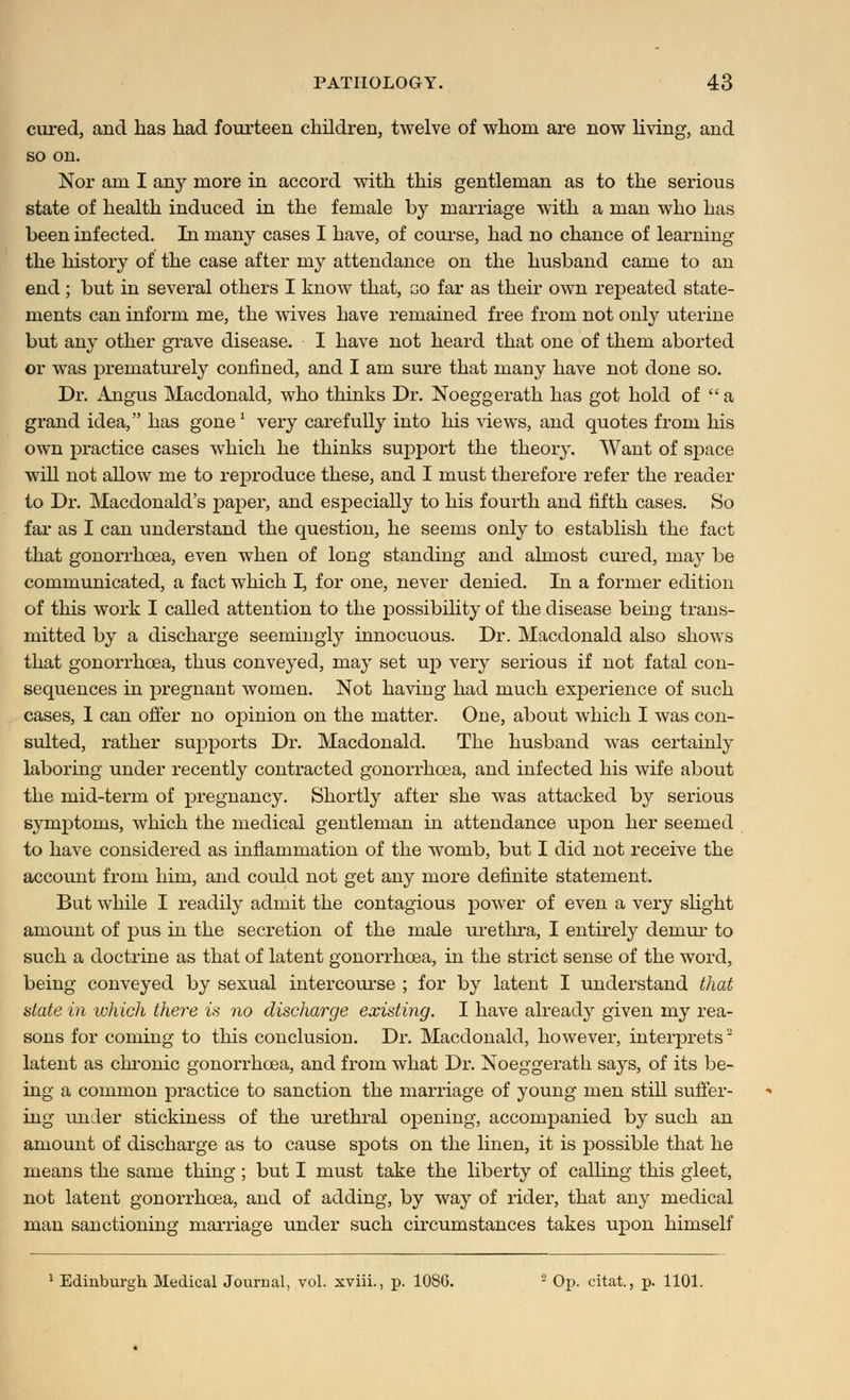 cured, and has had fourteen children, twelve of whom are now living, and so on. Nor am I any more in accord with this gentleman as to the serious state of health induced in the female by marriage with a man who has been infected. In many cases I have, of course, had no chance of learning the history of the case after my attendance on the husband came to an end ; but in several others I know that, go far as their own repeated state- ments can inform me, the wives have remained free from not only uterine but any other grave disease. I have not heard that one of them aborted or was prematurely confined, and I am sure that many have not done so. Dr. Angus Macdonald, who thinks Di\ Noeggerath has got hold of a grand idea, has gone * very carefully into his views, and quotes from his own practice cases which he thinks support the theory. Want of space will not allow me to reproduce these, and I niust therefore refer the reader to Dr. Macdonald's paper, and especially to his fourth and fifth cases. So far as I can understand the question, he seems only to establish the fact that gonorrhoea, even when of long standing and almost cured, may be communicated, a fact which I, for one, never denied. In a former edition of this work I called attention to the possibility of the disease being trans- mitted by a discharge seemingly innocuous. Dr. Macdonald also shows that gonorrhoea, thus conveyed, may set up very serious if not fatal con- sequences in pregnant women. Not having had much experience of such cases, I can offer no opinion on the matter. One, about which I was con- sulted, rather supports Dr. Macdonald. The husband was certainly laboring under recently contracted gonorrhoea, and infected his wife about the mid-term of pregnancy. Shortly after she was attacked by serious symptoms, which the medical gentleman in attendance upon her seemed to have considered as inflammation of the womb, but I did not receive the account from him, and could not get any more definite statement. But while I readily admit the contagious power of even a very slight amount of pus in the secretion of the male urethra, I entirely demur to such a doctrine as that of latent gonorrhoea, in the strict sense of the word, being conveyed by sexual intercourse ; for by latent I understand that state in which there is no discharge existing. I have already given my rea- sons for coming to this conclusion. Dr. Macdonald, however, interprets2 latent as chronic gonorrhoea, and from what Dr. Noeggerath says, of its be- ing a common practice to sanction the marriage of young men still suffer- ing under stickiness of the urethral opening, accompanied by such an amount of discharge as to cause spots on the linen, it is possible that he means the same thing ; but I must take the liberty of calling this gleet, not latent gonorrhoea, and of adding, by way of rider, that any medical man sanctioning marriage under such circumstances takes upon himself 1 Edinburgh. Medical Journal, vol. xviii., p. 108G. - Op. citat., p. 1101.