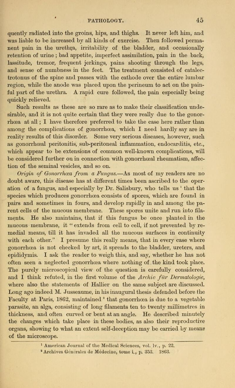 quently radiated into the groins, hips, and thighs. It never left him, and was liable to be increased by all kinds of exercise. Then followed perma- nent pain in the urethra, irritability of the bladder, and occasionally retention of urine ; bad appetite, imperfect assimilation, pain in the back, lassitude, tremor, frequent jerkings, pains shooting through the legs, and sense of numbness in the feet. The treatment consisted of catalec- trotonus of the spine and passes with the cathode over the entire lumbar region, while the anode was placed upon the perineum to act on the pain- ful part of the urethra. A rapid cure followed, the pain especially being quickly relieved. Such results as these are so rare as to make their classification unde- sirable, and it is not quite certain that they were really due to the gonor- rhoea at all; I have therefore preferred to take the case here rather than among the complications of gonorrhoea, which I need hardly say are in reality results of this disorder. Some very serious diseases, however, such as gonorrhceal peritonitis, sub-peritoneal inflammation, endocarditis, etc., which appear to be extensions of common well-known complications, will be considered further on in connection with gonorrhceal rheumatism, affec- tion of the seminal vesicles, and so on. Origin of Gonorrhoea from a Fungus.—As most of my readers are no doubt aware, this disease has at different times been ascribed to the oper- ation of a fungus, and especially by Dr. Salisbury, who tells us ' that the species which produces gonorrhoea consists of spores, which are found in pairs and sometimes in fours, and develop rapidly in and among the pa- rent cells of the mucous membrane. These spores unite and run into fila- ments. He also maintains, that if this fungus be once planted in the mucous membrane, it  extends from cell to cell, if not prevented by re- medial means, till it has invaded all the mucous surfaces in continuity with each other. I presume this really means, that in every case where gonorrhoea is not checked by art, it spreads to the bladder, ureters, and epididymis. I ask the reader to weigh this, and say, whether he has not often seen a neglected gonorrhoea where nothing of the kind took place. The purely microscopical view of the question is carefully considered, and I think refuted, in the first volume of the Archiv ficr Dermatologie, where also the statements of Hallier on the same subject are discussed. Long ago indeed M. Jusseaume, in his inaugural thesis defended before the Faculty at Paris, 1862, maintained  that gonorrhoea is due to a vegetable parasite, an alga, consisting of long filaments ten to twenty millimetres in thickness, and often curved or bent at an angle. He described minutely the changes which take place in these bodies, as also their reproductive organs, showing to what an extent self-deception may be carried by means of the microscope. 1 American Journal of the Medical Sciences, vol. lv., p. 22. * Archives Generates de Medecine, tome i., p. 353. 1863.